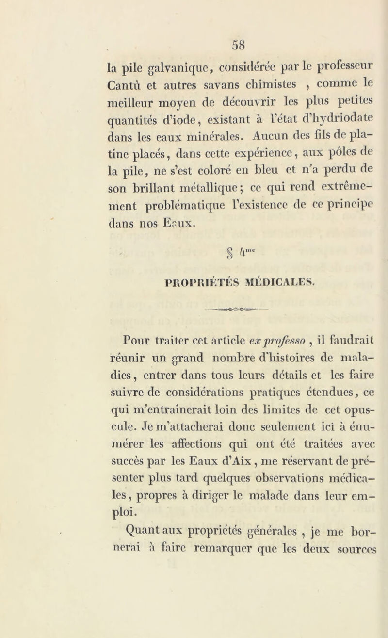 la pile galvanique, considérée parle professeur Cantu et autres savans chimistes , comme le meilleur moyen de découvrir les plus petites quantités d’iode, existant à l’état d’hydriodate dans les eaux minérales. Aucun des fils de pla- tine placés, dans cette expérience, aux pôles de la pile, ne s’est coloré en bleu et n’a perdu de son brillant métallique ; ce qui rend extrême- ment problématique l’existence de ce principe dans nos Ecux. S PROPRIÉTÉS MÉDICALES. Pour traiter cet article exprofesso , il faudrait réunir un grand nombre d'histoires de mala- dies , entrer dans tous leurs détails et les faire suivre de considérations pratiques étendues, ce qui m’entraînerait loin des limites de cet opus- cule. Je m’attacherai donc seulement ici à énu- mérer les affections qui ont été traitées avec succès par les Eaux d’Aix , me réservant de pré- senter plus tard quelques observations médica- les , propres à diriger le malade dans leur em- ploi. Quant aux propriétés générales , je me bor- nerai à faire remarquer que les deux sources