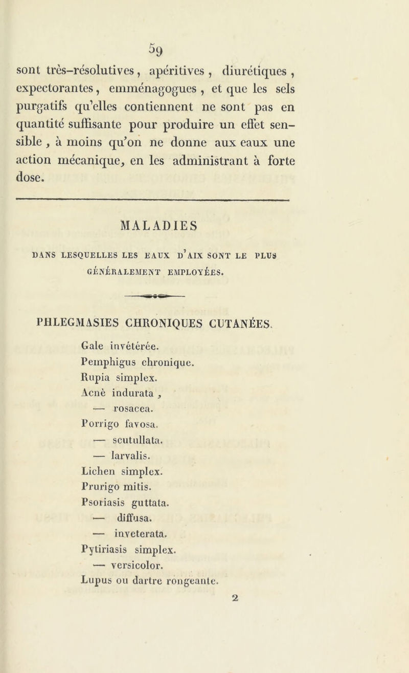 sont très-résolutives, apéritives , diurétiques , expectorantes, emménagogues , et que les sels purgatifs qu’elles contiennent ne sont pas en quantité suffisante pour produire un effet sen- sible , à moins qu'on ne donne aux eaux une action mécanique, en les administrant à forte dose. MALADIES DANS LESQUELLES LES EAUX d’aIX SONT LE PLUS GÉNÉRALEMENT EMPLOYÉES. PHLEGMASIES CHRONIQUES CUTANÉES. Gale invétérée. Pemphigus chronique. Rupia simplex. Acné indurata , — rosacea. Porrigo favosa. — scutullata. — larvalis. Lichen simplex. Prurigo mitis. Psoriasis guttala. — diffusa. — inveterata. Pytiriasis simplex. — versicolor. Lupus ou dartre rongeante. 2