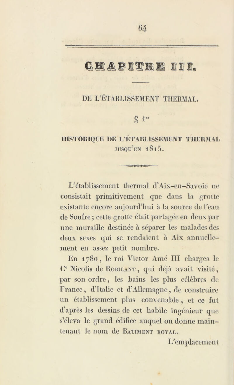 DU L’ÉTABLISSEMENT THERMAL. S i HISTORIQUE DE L’ÉTABLISSEMENT THERMAL jusqu’en i8i5. L’établissement thermal d’Aix-en-Savoie ne consistait primitivement que dans la grotte existante encore aujourd’hui à la source de l’eau de Soufre ; cette grotte était partagée en deux par une muraille destinée à séparer les malades des deux sexes qui se rendaient à Aix annuelle- ment en assez petit nombre. En 1780, le roi Victor Amé III chargea le Cc Nicolis de Robilant, qui déjà avait visité, par son ordre, les bains les plus célèbres de France, d’Italie et d’Allemagne, de construire un établissement plus convenable , et ce fut d’après les dessins de cet habile ingénieur que s’éleva le grand édifice auquel on donne main- tenant le nom de Batiment royal. L’emplacement