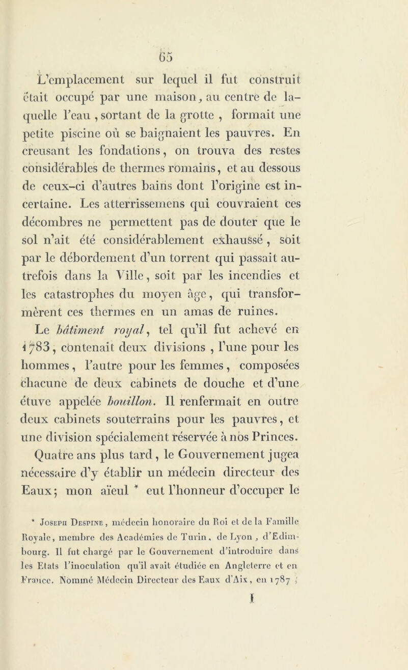 L’emplacement sur lequel il fut construit était occupé par une maison, au centre de la- quelle l'eau , sortant de la grotte , formait une petite piscine où se baignaient les pauvres. En creusant les fondations, on trouva des restes considérables de thermes romains, et au dessous de ceux-ci d’autres bains dont l’origine est in- certaine. Les atterrissemens qui couvraient ces décombres ne permettent pas de douter que le sol n’ait été considérablement exhaussé , soit par le débordement d’un torrent qui passait au- trefois dans la Ville, soit par les incendies et les catastrophes du moyen âge, qui transfor- mèrent ces thermes en un amas de ruines. Le bâtiment royal, tel qu’il fut achevé en contenait deux divisions , l’une pour les hommes, l'autre pour les femmes , composées chacune de deux cabinets de douche et d’une étuve appelée bouillon. Il renfermait en outre deux cabinets souterrains pour les pauvres, et une division spécialement réservée à nos Princes. Quatre ans plus tard, le Gouvernement jugea nécessaire d’y établir un médecin directeur des Eaux; mon aïeul’1 eut l’honneur d’occuper le * Joseph Despiixe , médecin honoraire du Roi et delà Famille Royale, membre des Académies de Turin, de Lyon , d’Edim- bourg. Il fut chargé par le Gouvernement d’introduire dans les Etats l’inoculation qu'il avait étudiée en Angleterre et en France. Nommé Médecin Directeur des Eaux d'Aix, eu 1787 , \