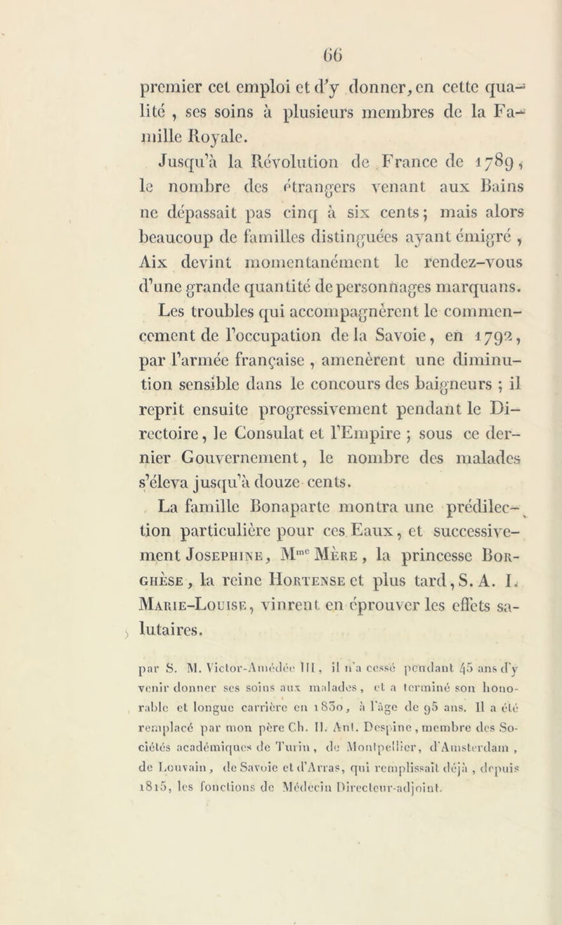 premier cet emploi et d'y donner, en cette qua- lité , ses soins à plusieurs membres de la Fa-* mille Royale. Jusqu’à la Révolution de France de 1789, le nombre des étrangers venant aux Bains ne dépassait pas cinq à six cents ; mais alors beaucoup de familles distinguées ayant émigré , Aix devint momentanément le rendez-vous d’une grande quantité de personnages marquans. Les troubles qui accompagnèrent le commen- cement de l’occupation delà Savoie, en 1792, par l’armée française , amenèrent une diminu- tion sensible dans le concours des baigneurs ; il reprit ensuite progressivement pendant le Di- rectoire , le Consulat et l’Empire ; sous ce der- nier Gouvernement, le nombre des malades s’éleva jusqu’à douze cents. La famille Bonaparte montra une prédilec- tion particulière pour ces Eaux, et successive- ment Joséphine, M,nC Mère , la princesse Bor- ghèse, la reine Hortense et plus tard, S. A. I. Marie-Louise, vinrent, en éprouver les effets sa- 3 lutaires. par S. M. Victor-A métlée lit, il n'a cessé pendant 45 ans d'y venir donner ses soins aux malades, et a terminé son hono- rable et longue carrière en 1800, à l'âge de g5 ans. 11 a été remplacé par mon père Ch. II. Ant. Despine , membre des So- ciétés académiques de Tui in , de Montpellier, d'Amsterdam, de Louvain, de Savoie et d’Arras, qui remplissait déjà , depuis 1815, les fonctions de Médecin Directeur-adjoint.