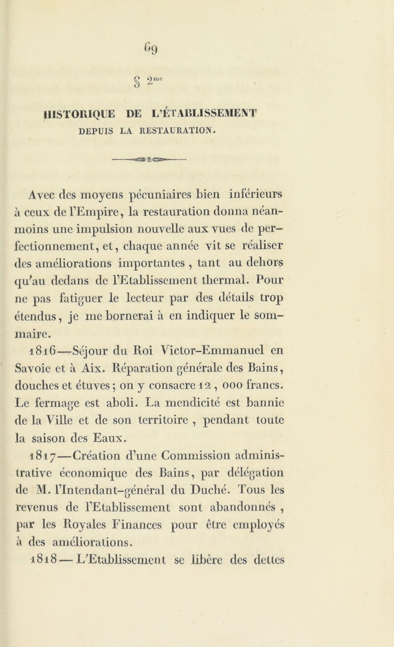 HISTORIQUE DE L’ÉTABLISSEMENT DEPUIS LA RESTAURATION. Avec (les moyens pécuniaires bien inférieurs à ceux de l’Empire, la restauration donna néan- moins une impulsion nouvelle aux vues de per- fectionnement, et, chaque année vit se réaliser des améliorations importantes , tant au dehors qu'au dedans de l’Etablissement thermal. Pour ne pas fatiguer le lecteur par des détails trop étendus, je me bornerai à en indiquer le som- maire. 1816— Séjour du Roi Victor-Emmanuel en Savoie et à Aix. Réparation générale des Rains, douches et étuves ; on y consacre 12 , 000 francs. Le fermage est aboli. La mendicité est bannie de la Ville et de son territoire , pendant toute la saison des Eaux. 1817— Création d’une Commission adminis- trative économique des Rains, par délégation de M. l’Intendant-général du Duché. Tous les revenus de l’Etablissement sont abandonnés , par les Royales Finances pour être employés à des améliorations. 1818— L'Etablissement se libère des dettes