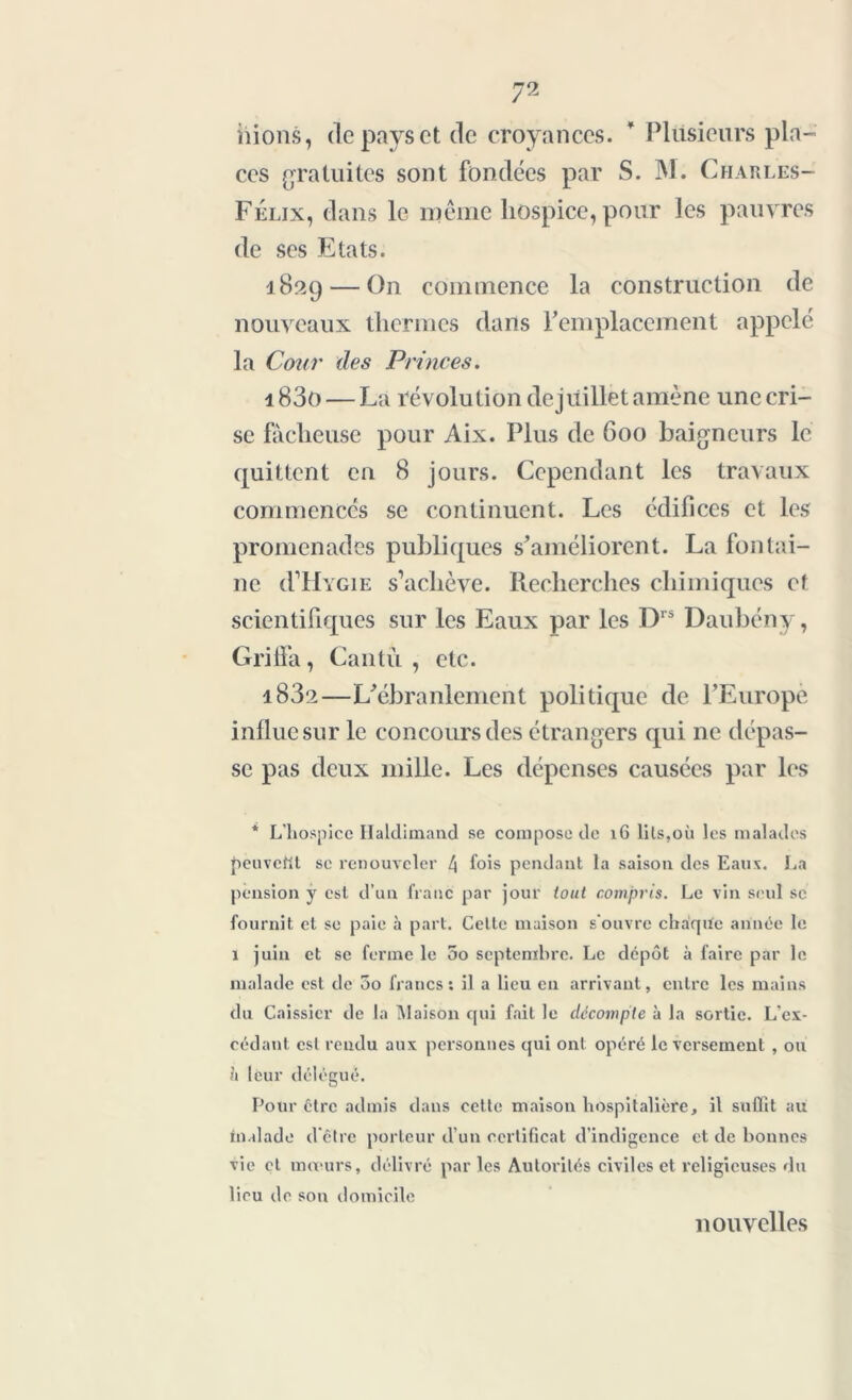 liions, de pays et de croyances. * Plusieurs pla- ces gratuites sont fondées par S. M. Charles- Félix, dans le même hospice, pour les pauvres de ses Etats. 182g — On commence la construction de nouveaux thermes dans remplacement appelé la Cour des Princes. 183o — La révolution de juillet amène une cri- se fâcheuse pour Aix. Plus de 600 baigneurs le quittent en 8 jours. Cependant les travaux commencés se continuent. Les édifices et les promenades publiques s’améliorent. La fontai- ne (I IIygie s’achève. Recherches chimiques et scientifiques sur les Eaux par les Drs Daubény, Grilla, Cantù , etc. i83a—L’ébranlement politique de l’Europe influe sur le concours des étrangers qui ne dépas- se pas deux mille. Les dépenses causées par les * L’hospice Haldimand se compose de 16 lits,où les malades peuvent se renouveler 4 fois pendant la saison des Eaux. La pension y est d’un franc par jour tout compris. Le vin seul se fournit et se paie à part. Cette maison s'ouvre cbaqiïe année le ï juin et se ferme le 5o septembre. Le dépôt à faire par le malade est de oo francs; il a lieu en arrivant, entre les mains du Caissier de la Maison qui fait le décompte à la sortie. L’ex- cédant est rendu aux personnes qui ont opéré le versement , ou à leur délégué. Pour être admis dans cette maison hospitalière, il suffit au malade d'être porteur d’un certificat d’indigence et de bonnes vie et mœurs, délivré par les Autorités civiles et religieuses du lieu de son domicile nouvelles