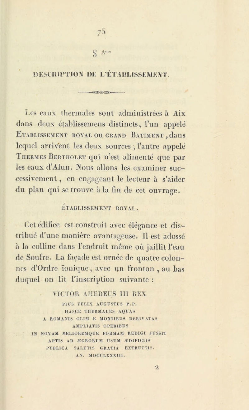 t' tu r 1)ESCKI1>TI0\ DE L’ETABLISSEMEM1. -*«33&g«3c» ï es eaux ihermales sont administrées à Aix dans deux établissemens distincts, l’un appelé Etablissement royal ou grand Batiment , dans lecpiel arrivent les deux sources , Vautre appelé Thermes Bertholet qui n’est alimenté que par les eaux d’Alun. Nous allons les examiner suc- cessivement , en engageant le lecteur à s'aider du plan qui se trouve à la fin de cet ouvrage. ET A B LI SS E3I EN T ROYAL. Cet édifice est construit avec élégance et dis- tribué d'une manière avantageuse. Il est adossé à la colline dans l’endroit même où jaillit l'eau de Soufre. La façade est ornée de quatre colon- nes d’Ordrc ionique, avec un fronton , au bas duquel on lit l'inscription suivante : VICTOR A ME DE US III REX PlUS FELIX AtJGUSTÜS P. P. IIA S CK THERMALES AQTIAS A ROMANIS OLIM E MONTIBUS DER1VATAS AMPLIATIS OPE1UBUS IN NOVAM MELIOREMQUE FORMAM REDIGI JUSSIT APTIS AD ÆGRORUM USUM ÆDIFICIIS PUBLICA SALUTIS GRATIA EXTRUCT1S. AN. MDCCLXXXI1I. 2