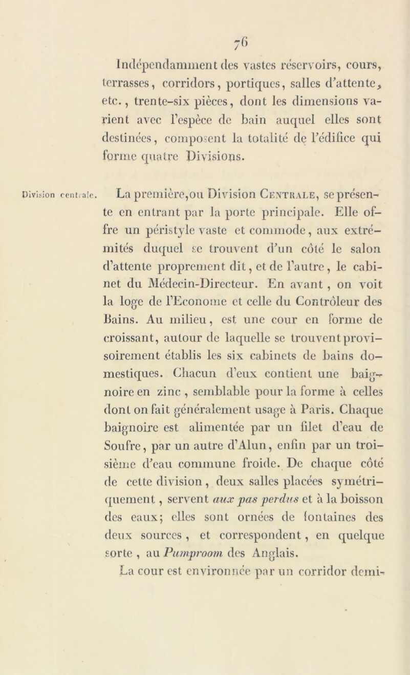 Indépendamment des vastes réservoirs, cours, terrasses, corridors, portiques, salles d'attente, etc., trente-six pièces, dont les dimensions va- rient avec l’espèce de bain auquel elles sont destinées, composent la totalité de l'édifice qui forme quatre Divisions. Division centrale. La première,ou Division Centrale, se présen- te en entrant par la porte principale. Elle of- fre un péristyle vaste et commode, aux extré- mités duquel se trouvent d'un côté le salon d’attente proprement dit, et de l’autre, le cabi- net du Médecin-Directeur. En avant , on voit la loge de l’Econome et celle du Contrôleur des Bains. Au milieu, est une cour en forme de croissant, autour de laquelle se trouvent provi- soirement établis les six cabinets de bains do- mestiques. Chacun d’eux contient une baig- noire en zinc , semblable pour la forme à celles dont on fait généralement usage à Paris. Chaque baignoire est alimentée par un iilet d’eau de Soufre, par un autre d’Alun, enfin par un troi- sième d'eau commune froide. De chaque côté de celte division , deux salles placées symétri- quement , servent aux pas perdus et à la boisson des eaux; elles sont ornées de fontaines des deux sources , et correspondent, en quelque sorte , au Pumproom des Anglais. La cour est environnée par un corridor demi-