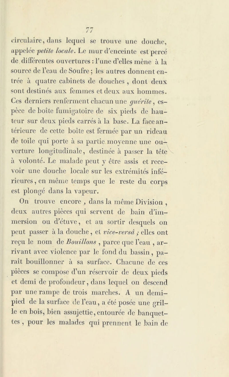 circulaire, dans lequel se trouve une douche, appelée petite locale. Le mur d’enceinte est percé de différentes ouvertures : l’une d’elles mène à la source de l’eau de Soufre ; les autres donnent en- trée à quatre cabinets de douches , dont deux sont destinés aux femmes et deux aux hommes. Ces derniers renferment chacun une guérite, es- pèce de boite fumigatoire de six pieds de hau- teur sur deux pieds carrés à la base. La face an- térieure de cette boîte est fermée par un rideau de toile qui porte à sa partie moyenne une ou- verture longitudinale, destinée à passer la tête à volonté. Le malade peut y être assis et rece- voir une douche locale sur les extrémités infé- rieures , en même temps que le reste du corps est plongé dans la vapeur. On trouve encore , dans la même Division , deux autres pièces qui servent de bain d’im- mersion ou d’étuve, et au sortir desquels on peut passer à la douche , et vice-versâ y elles ont reçu le nom de Bouillons , parce que l’eau , ar- rivant avec violence par le fond du bassin, pa- rait bouillonner à sa surface. Chacune de ces pièces se compose d’un réservoir de deux pieds et demi de profondeur, dans lequel on descend par une rampe de trois marches. A un demi- pied de la surface de l’eau, a été posée une gril- le en bois, bien assujettie, entourée de banquet- tes , pour les malades qui prennent le bain de