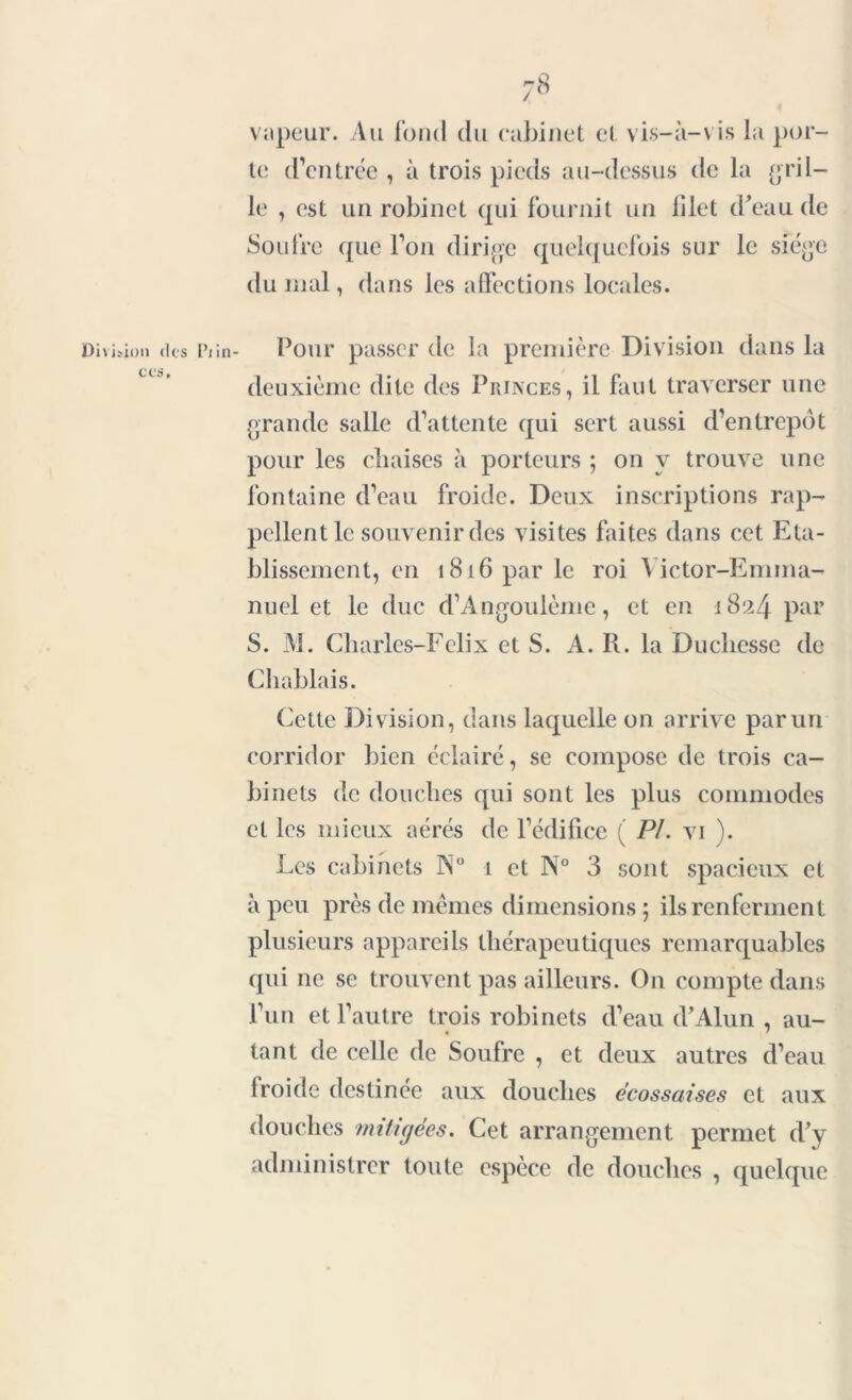 vapeur. Au fond du cabinet et vis-à-vis la por- te d’entrée , à trois pieds au-dessus de la gril- le , est un robinet qui fournit un filet d'eau de Soufre que l’on dirige quelquefois sur le siège du mal, dans les affections locales. Division des Piin- Pour passer de la première Division dans la deuxième dite des Princes, il faut traverser une grande salle d’attente qui sert aussi d’entrepôt pour les chaises à porteurs ; on y trouve une fontaine d’eau froide. Deux inscriptions rap- pellent le souvenir des visites faites dans cet Eta- blissement, en 1816 par le roi Victor-Emma- nuel et le duc d’Angoulème, et en 1824 par S. M. Charles-Felix et S. A. R. la Duchesse de Cliabl ais. Cette Division, dans laquelle on arrive parun corridor bien éclairé, se compose de trois ca- binets de douches qui sont les plus commodes et les mieux aérés de l’édifice ( PL vi ). Les cabinets Ps0 1 et N° 3 sont spacieux et à peu près de mêmes dimensions; ils renferment plusieurs appareils thérapeutiques remarquables qui ne se trouvent pas ailleurs. O11 compte dans l’un et l’autre trois robinets d’eau d’Alun , au- tant de celle de Soufre , et deux autres d’eau froide destinée aux douches écossaises et aux douches mitigées. Cet arrangement permet d’y administrer toute espèce de douches , quelque