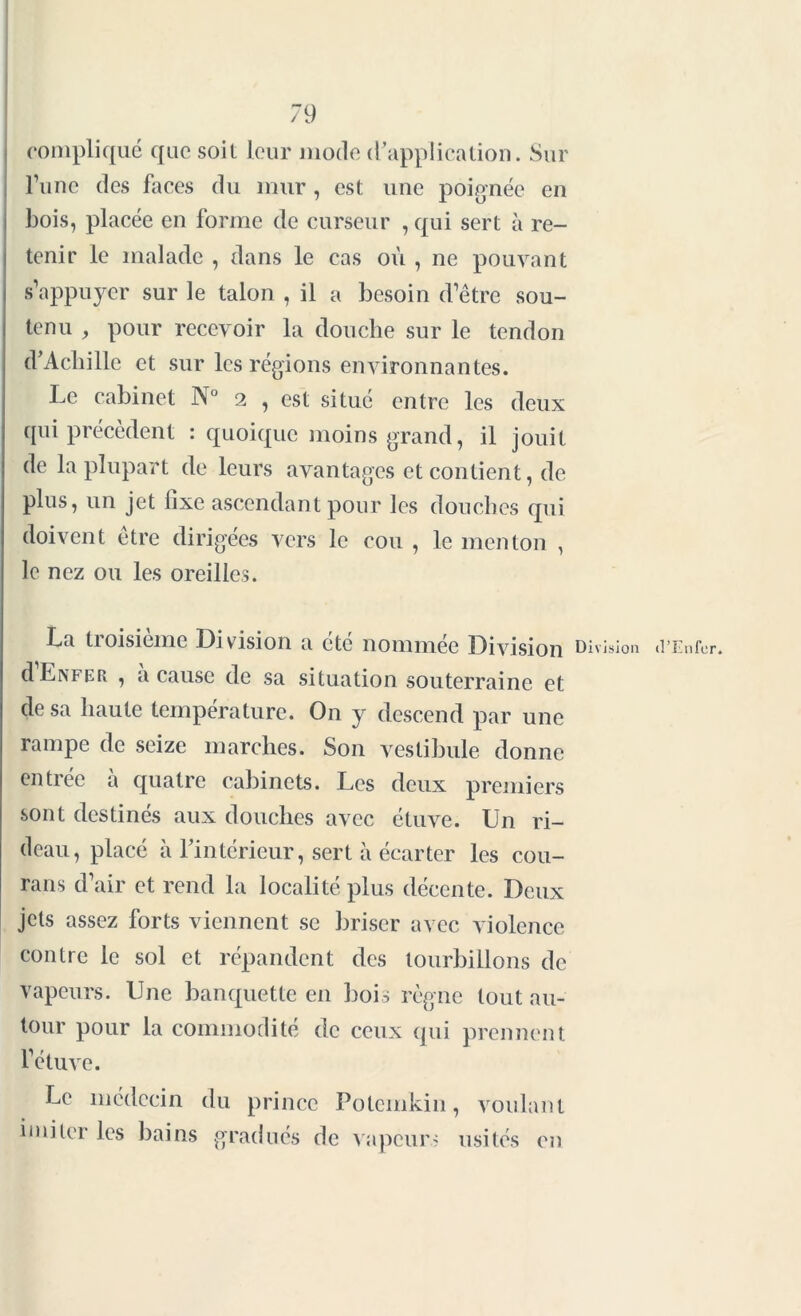 79 compliqué que soit leur mode d'application. Sur l’une des faces du mur, est une poignée en bois, placée en forme de curseur , qui sert à re- tenir le malade , dans le cas où , ne pouvant s’appuyer sur le talon , il a besoin d’être sou- tenu , pour recevoir la douche sur le tendon d’Achille et sur les régions environnantes. Le cabinet N° 2 , est situé entre les deux qui précèdent : quoique moins grand, il jouit de la plupart de leurs avantages et contient, de plus, un jet fixe ascendant pour les douches qui doivent être dirigées vers le cou , le menton , le nez ou les oreilles. La troisième Division a été nommée Division d Enfer , a cause de sa situation souterraine et de sa haute température. On y descend par une rampe de seize marches. Son vestibule donne entrée à quatre cabinets. Les deux premiers sont destinés aux douches avec étuve. Un ri- Di vision deau, placé à l’intérieur, sert à écarter les cou- rans d’air et rend la localité plus décente. Deux jets assez forts viennent se briser avec violence contre le sol et répandent des tourbillons de vapeurs. Une banquette en bois règne tout au- tour pour la commodité de ceux qui prennent f étuve. Le médecin du prince Polcmkin, voulant imiter les bains gradués de vapeurs usités en (l’Enfer.