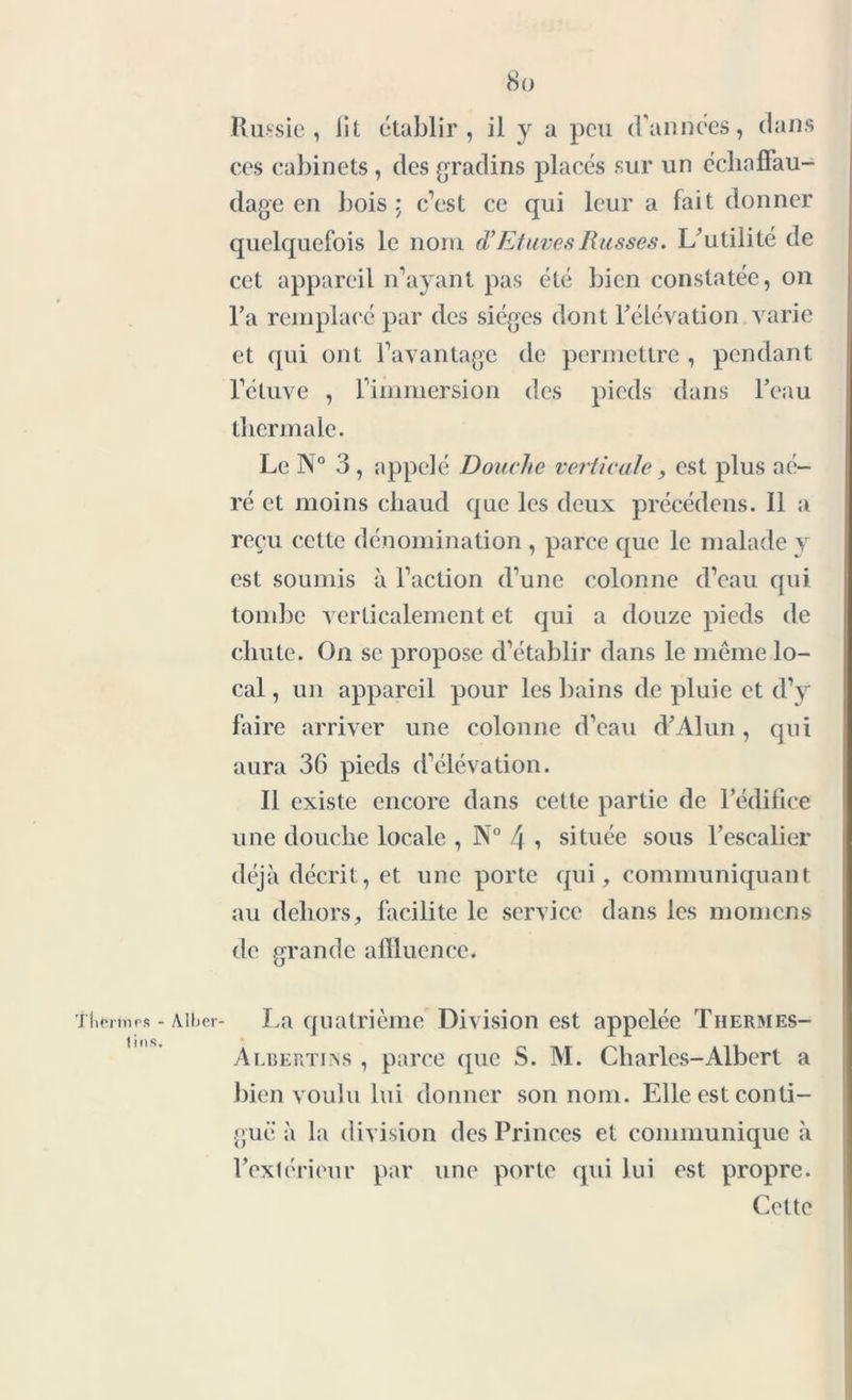 Russie, lit établir, il y a peu (Vannces, dans ces cabinets , des gradins placés sur un éehaffau- dage en bois: c’est ce qui leur a fait donner quelquefois le nom d’Etuves Russes. L’utilité de cet appareil n’ayant pas été bien constatée, on Va remplacé par des sièges dont l’élévation varie et qui ont l’avantage de permettre , pendant l’ctuve , l’immersion des pieds dans l’eau thermale. Le N° 3 , appelé Douche verticale, est plus aé- ré et moins chaud que les deux précédens. 11 a reçu celte dénomination , parce que le malade y est soumis à l’action d’une colonne d’eau qui tombe verticalement et qui a douze pieds de chute. On se propose d’établir dans le même lo- cal , un appareil pour les bains de pluie et d’y faire arriver une colonne d’eau d’Alun, qui aura 36 pieds d’élévation. Il existe encore dans cette partie de l’édifice une douche locale , N° 4 , située sous l’escalier déjà décrit, et une porte qui, communiquant au dehors, facilite le service dans les momcns de grande affluence. tliermrs - Aiber- La quatrième Division est appelée Thermes- Albertiiss , parce que S. M. Charles-Albert a bien voulu lui donner son nom. Elle est conti- guë à la division des Princes et communique à l’extérieur par une porte qui lui est propre. Cette