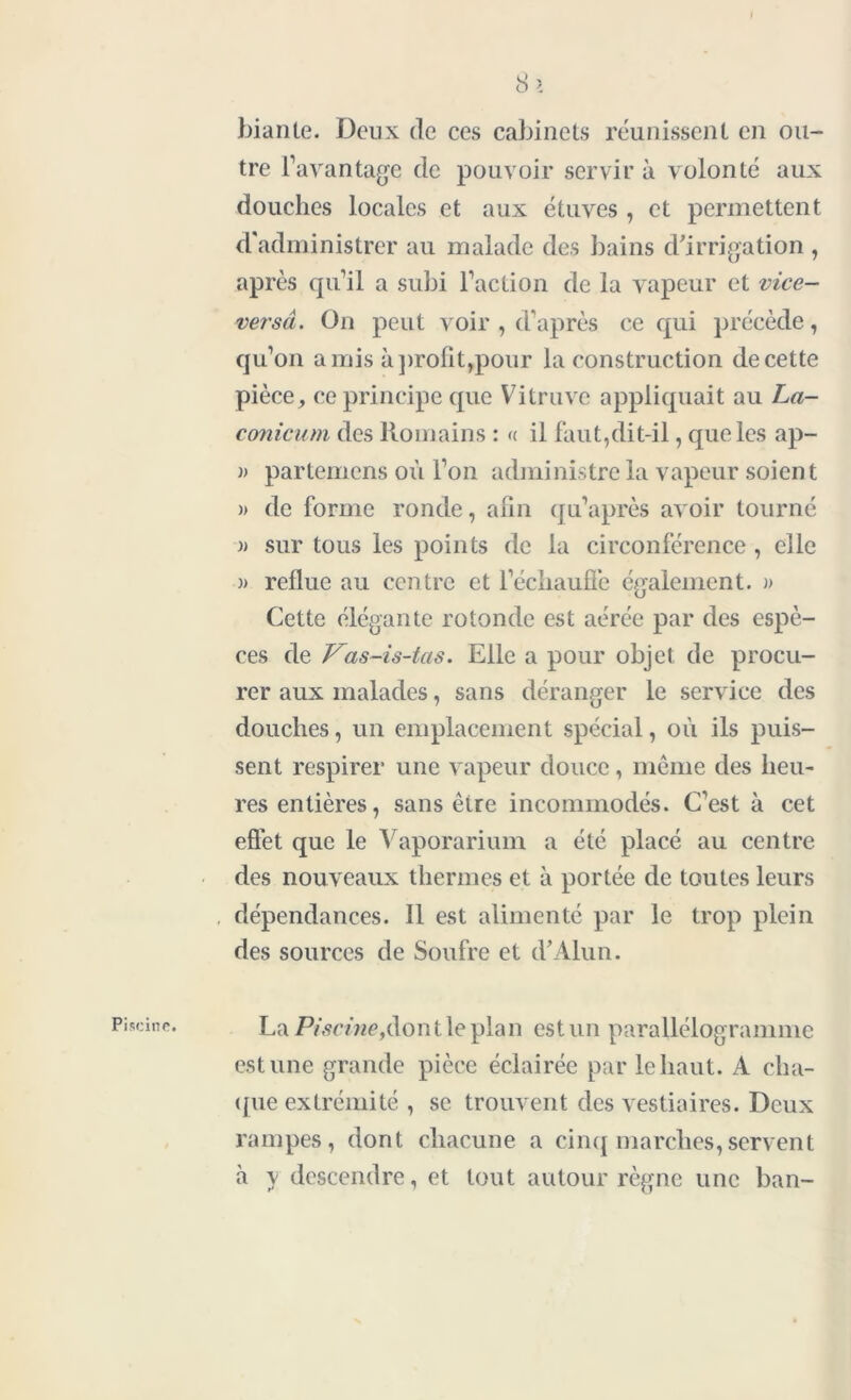 Piscine. I Si biante. Deux de ces cabinets réunissent en ou- tre l’avantage de pouvoir servir à volonté aux douches locales et aux étuves , et permettent d'administrer au malade des bains d'irrigation , après qu’il a subi l’action de la vapeur et vice- ver sa. On peut voir , d’après ce qui précède, qu’on amis à profit,pour la construction de cette pièce, ce principe que Vitruve appliquait au La- conicum des Romains : « il faut,dit-il, que les ap- w partemens où l’on administre la vapeur soient )> de forme ronde, afin qu’après avoir tourné » sur tous les points de la circonférence , elle » reflue au centre et l'échauffe également. » Cette élégante rotonde est aérée par des espè- ces de Vas-is-las. Elle a pour objet de procu- rer aux malades, sans déranger le service des douches, un emplacement spécial, où ils puis- sent respirer une vapeur douce, même des heu- res entières, sans être incommodés. C’est à cet effet que le Vaporarium a été placé au centre des nouveaux thermes et à portée de toutes leurs des sources de Soufre et d'Alun. La Pù?cme,dontleplan est un parallélogramme estime grande pièce éclairée par le haut. A cha- que extrémité , se trouvent des vestiaires. Deux rampes, dont chacune a cinq marches,servent à y descendre, et tout autour règne une ban-