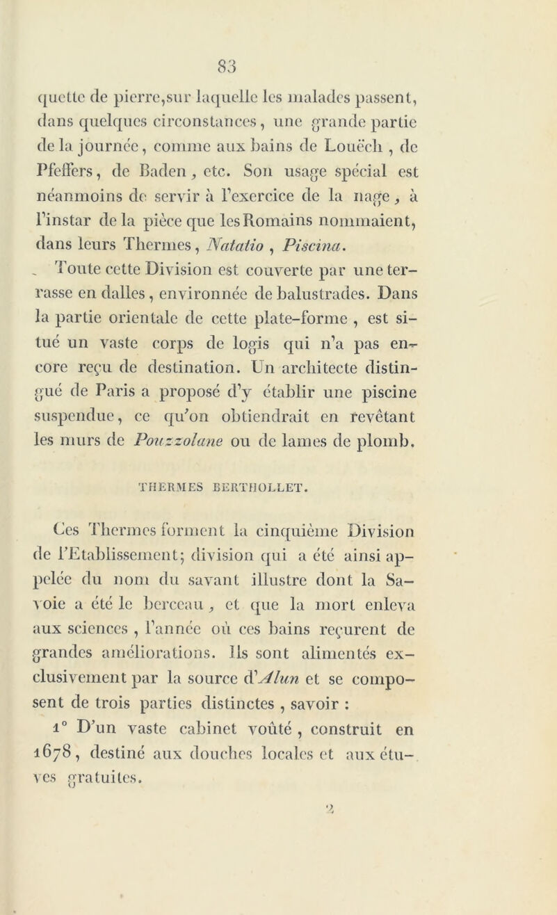 quettc de pierre,sur laquelle les malades passent, dans quelques circonstances, une grande partie delà journée, comme aux bains de Louëcli, de Pfeffers, de Baden, etc. Son usage spécial est néanmoins de servir à l’exercice de la nage, à l’instar delà pièce que les Romains nommaient, dans leurs Thermes, Ncitatio , Piscina. „ Toute cette Division est couverte par une ter- rasse en dalles , environnée de balustrades. Dans la partie orientale de cette plate-forme , est si- tué un vaste corps de logis qui n’a pas en- core reçu de destination. Un architecte distin- gué de Paris a proposé d’y établir une piscine suspendue, ce qu'on obtiendrait en revêtant les murs de Pouzzolane ou de lames de plomb. THERMES BERTHOLLET. Ces Thermes forment la cinquième Division de l’Etablissement; division qui a été ainsi ap- pelée du nom du savant illustre dont la Sa- voie a été le berceau , et que la mort enleva aux sciences , l’année où ces bains reçurent de grandes améliorations. Ils sont alimentés ex- clusivement par la source d'Alun et se compo- sent de trois parties distinctes , savoir : i° D’un vaste cabinet voûté , construit en 1678, destiné aux douches locales et aux étu- ves gratuites.