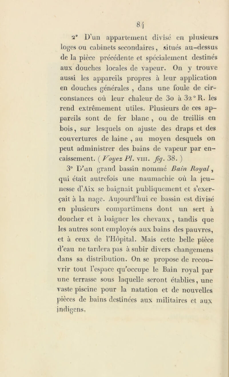 'i° D’un appartement divisé en plusieurs loges ou cabinets secondaires, situés au-dessus de la pièce précédente et spécialement destinés aux douches locales de vapeur. On y trouve aussi les appareils propres à leur application en douches générales , dans une foule de cir- constances où leur chaleur de 3o à 32° R. les rend extrêmement utiles. Plusieurs de ces ap- pareils sont de fer blanc , ou de treillis en bois, sur lesquels on ajuste des draps et des couvertures de laine , au moyen desquels on peut administrer des bains de vapeur par en- caissement. ( Voyez Pl. vin. fiy. 38. ) 3° D'un grand bassin nommé Bain Royal, qui était autrefois une naumachie où la jeu- nesse d’Aix se baignait publiquement et s’exer- çait à la nage. Aujourd'hui ce bassin est divisé en plusieurs compartimens dont un sert à doucher et à baigner les chevaux , tandis que les autres sont employés aux bains des pauvres, et à ceux de l’Hôpital. Mais cette belle pièce d’eau ne tardera pas à subir divers changemens dans sa distribution. On se propose de recou- vrir tout l’espace qu'occupe le Bain royal par une terrasse sous laquelle seront établies, une vaste piscine pour la natation et de nouvelles pièces de bains destinées aux militaires et aux jndigcns,