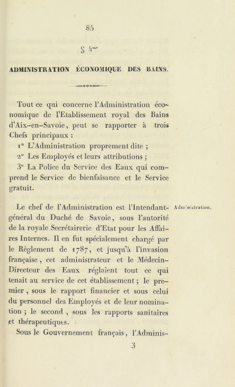 § 4me ADMINISTRATION ÉCONOMIQUE DES BAINS, Tout ce qui concerne T Administration éco- nomique de l’Etablissement royal des Bains d’Aix-en-Savoie, peut se rapporter à trois Chefs principaux : i° L’Administration proprement dite ; '2° Les Employés et leurs attributions ; 3° La Police du Service des Eaux qui com- prend le Service de bienfaisance et le Service gratuit. Le chef de l’Administration est l’intendant- Administration, général du Duché de Savoie, sous Tautorité de la royale Secrétairerie d’Etat pour les Affai- res Internes. Il en fut spécialement chargé par le Règlement de 1787, et jusqu’à l’invasion française , cet administrateur et le Médecin- Directeur des Eaux réglaient tout ce qui tenait au service de cet établissement ; le pre- mier , sous le rapport financier et sous celui du personne] des Employés et de leur nomina- tion ; le second , sous les rapports sanitaires et thérapeutiques. Sous le Gouvernement français, l’Adminis- 3