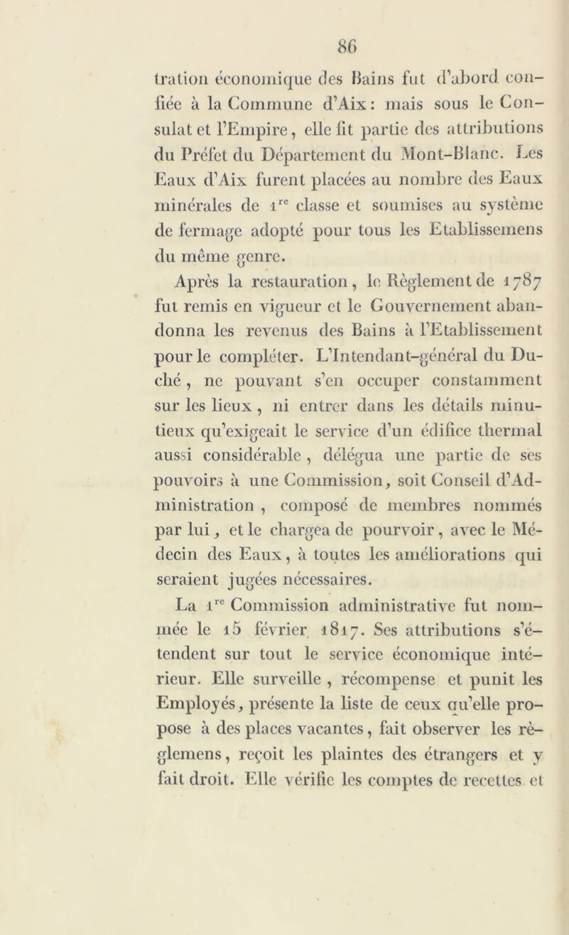 ira Lion économique des Bains fut d’abord con- fiée à la Commune d’Aix : mais sous le Con- sulat et l’Empire, elle fit partie des attributions du Préfet du Département du Mont-Blanc. Les Eaux d’Aix furent placées au nombre des Eaux minérales de irc classe et soumises au système de fermage adopté pour tous les Etablissemens du même genre. Après la restauration, le Règlement de 1787 fut remis en vigueur et le Gouvernement aban- donna les revenus des Bains à l’Etablissement pour le compléter. Lintendant-général du Du- ché , ne pouvant s’en occuper constamment sur les lieux , ni entrer dans les détails minu- tieux qu’exigeait le service d’un édifice thermal aussi considérable , délégua une partie de ses pouvoirs à une Commission, soit Conseil d’Ad- ministration , composé de membres nommés par lui, et le chargea de pourvoir, avec le Mé- decin des Eaux, à toutes les améliorations qui seraient jugées nécessaires. La ire Commission administrative fut nom- mée le i5 février 1817. Ses attributions s’é- tendent sur tout le service économique inté- rieur. Elle surveille , récompense et punit les Employés, présente la liste de ceux au’elle pro- pose à des places vacantes, fait observer les rè- glemens, reçoit les plaintes des étrangers et y fait droit. Elle vérifie les comptes de recettes et