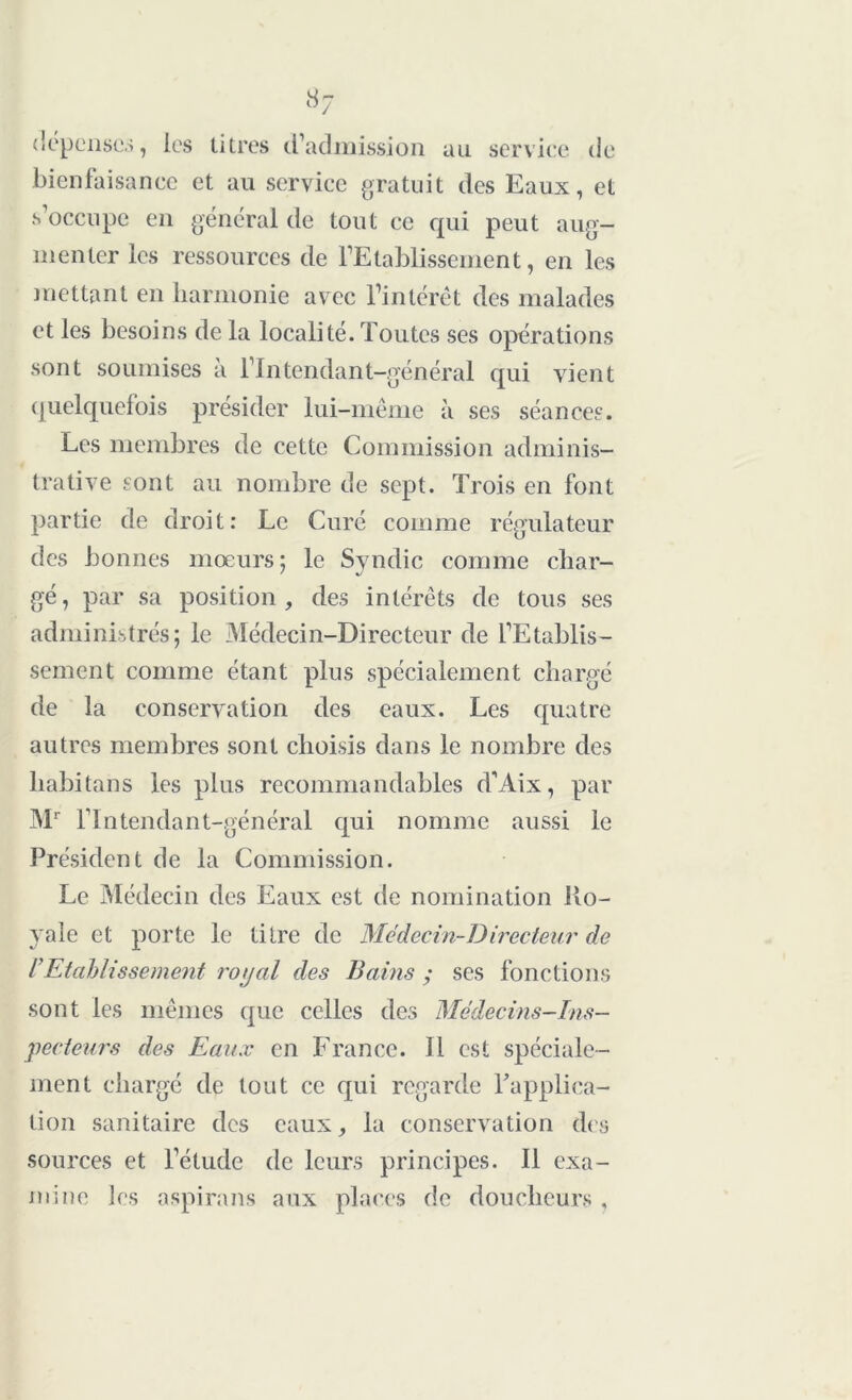 dépenses, les titres d’admission au service de bienfaisance et au service gratuit des Eaux, et s’occupe en général de tout ce qui peut aug- menter les ressources de l’Etablissement, en les mettant en harmonie avec l’intérêt des malades et les besoins de la localité. Toutes ses opérations sont soumises à l’Intendant-général qui vient quelquefois présider lui-même à ses séances. Les membres de cette Commission adminis- trative sont au nombre de sept. Trois en font partie de droit: Le Curé comme régulateur des bonnes moeurs; le Syndic comme char- gé, par sa position, des intérêts de tous ses administrés; le Médecin-Directeur de l’Etablis- sement comme étant plus spécialement chargé de la conservation des eaux. Les quatre autres membres sont choisis dans le nombre des liabitans les plus recommandables d’Aix, par Mr l’Intendant-général qui nomme aussi le Président de la Commission. Le Médecin des Eaux est de nomination Ro- yale et porte le titre de Médecin-Directeur de rEtablissement royal des Bains ; ses fonctions sont les mêmes que celles des Médecins-Ins- pecteurs des Eaux en France. Il est spéciale- ment chargé de tout ce qui regarde Inapplica- tion sanitaire des eaux, la conservation des sources et l’étude de leurs principes. Il exa- mine les aspirans aux places de doucheurs ,