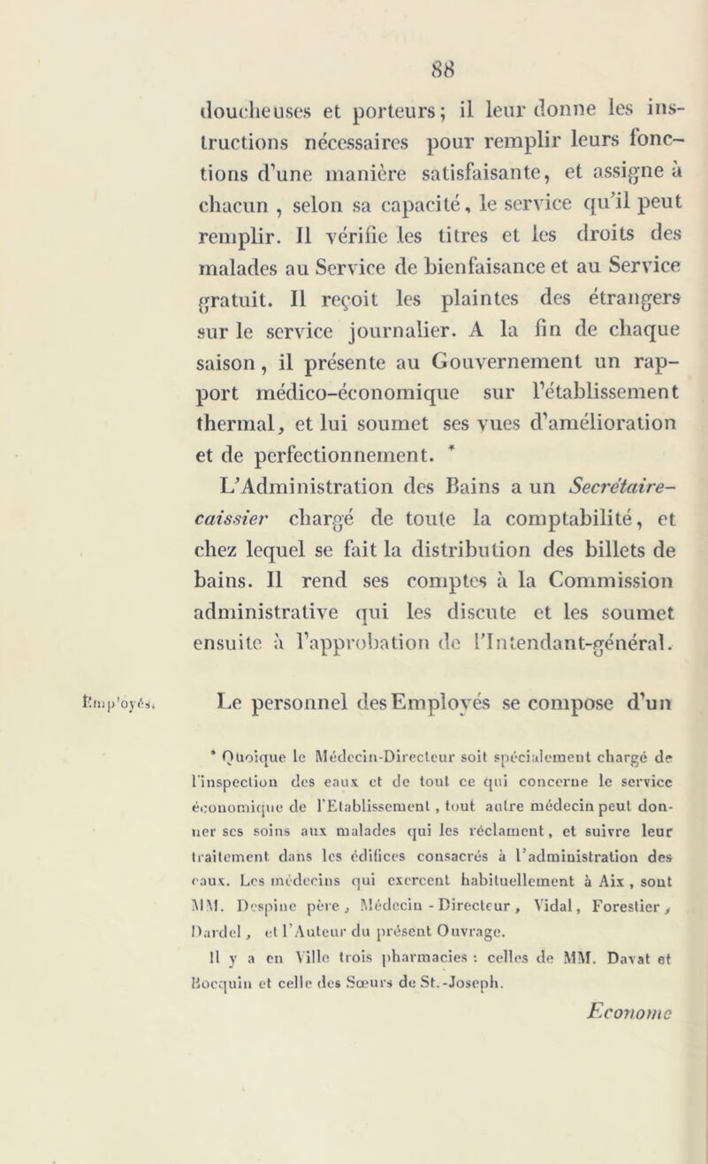 t’iu p'oyés* doucheüses et porteurs; il leur donne les ins- tructions nécessaires pour remplir leurs fonc- tions d’une manière satisfaisante, et assigne à chacun , selon sa capacité, le service qu’il peut remplir. Il vérifie les titres et les droits des malades au Service de bienfaisance et au Service gratuit. Il reçoit les plaintes des étrangers sur le service journalier. A la fin de chaque saison, il présente au Gouvernement un rap- port médico-économique sur l’établissement thermal, et lui soumet ses vues d’amélioration et de perfectionnement. L’Administration des Bains a un Secrétaire- caissier chargé de toute la comptabilité, et chez lequel se fait la distribution des billets de bains. Il rend ses comptes à la Commission administrative qui les discute et les soumet ensuite à l’approbation de l'Intendant-général. Le personnel des Employés se compose d’un * Quoique le Médecin-Directeur soit spécialement chargé de l'inspection des eaux et de tout ce qui concerne le service économique de l’Etablissement, tout autre médecin peut don- ner scs soins aux malades qui les réclament, et suivre leur traitement dans les édifices consacrés à l’administration des eaux. Los médecins qui exercent habituellement à Aix , sont MM. Despine père , Médecin - Directeur , Vidal, Forestier, Dardel, et l’Auteur du présent Ouvrage. Il y a en Ville trois pharmacies : celles de MM. Davat et Bocquin et celle des Sœurs de St.-Joseph. Econome