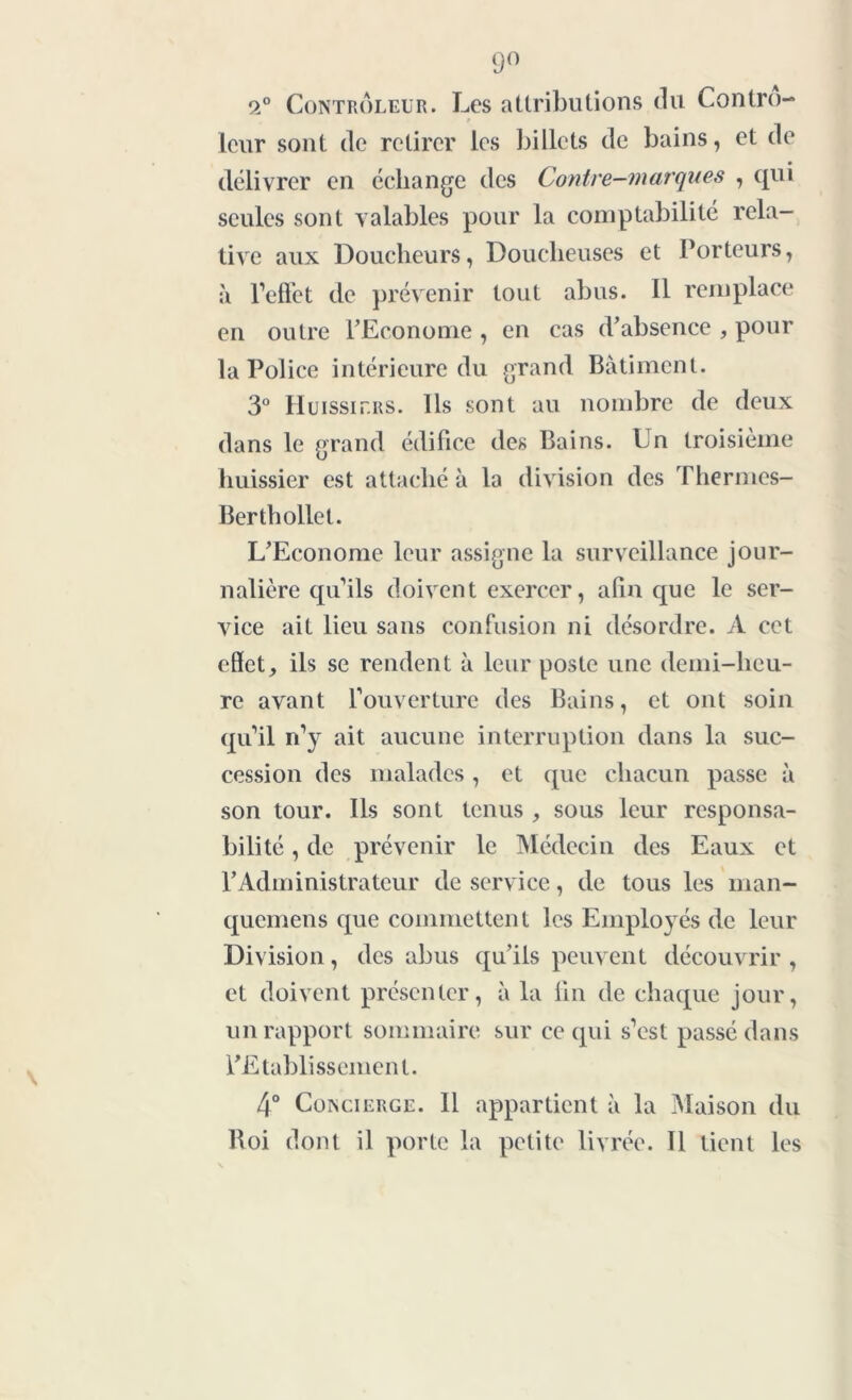 9° 2° Contrôleur. Les attributions du Contro- leur sont de retirer les billets de bains, et de délivrer en échange des Contre-marques , qui seules sont valables pour la comptabilité rela- tive aux Doucheurs, Doucheuses et Porteurs, à l'effet de prévenir tout abus. Il remplace en outre l’Econome , en cas d’absence , pour la Police intérieure du grand Batiment. 3° Huissiers. Ils sont au nombre de deux dans le grand édifice des Bains. Un troisième huissier est attaché à la division des Thermes- Berthollet. L’Econome leur assigne la surveillance jour- nalière qu’ils doivent exercer, alin que le ser- vice ait lieu sans confusion ni désordre. A cet effet, ils se rendent à leur poste une demi-heu- re avant l’ouverture des Bains, et ont soin qu’il n’y ait aucune interruption dans la suc- cession des malades, et que chacun passe à son tour. Ils sont tenus , sous leur responsa- bilité , de prévenir le Médecin des Eaux et l’Administrateur de service, de tous les man- quemens que commettent les Employés de leur Division, des abus qu’ils peuvent découvrir , et doivent présenter, à la lin de chaque jour, un rapport sommaire sur ce qui s’est passé dans ^Etablissement. 4° Concierge. Il appartient à la Maison du Roi dont il porte la petite livrée. 11 tient les