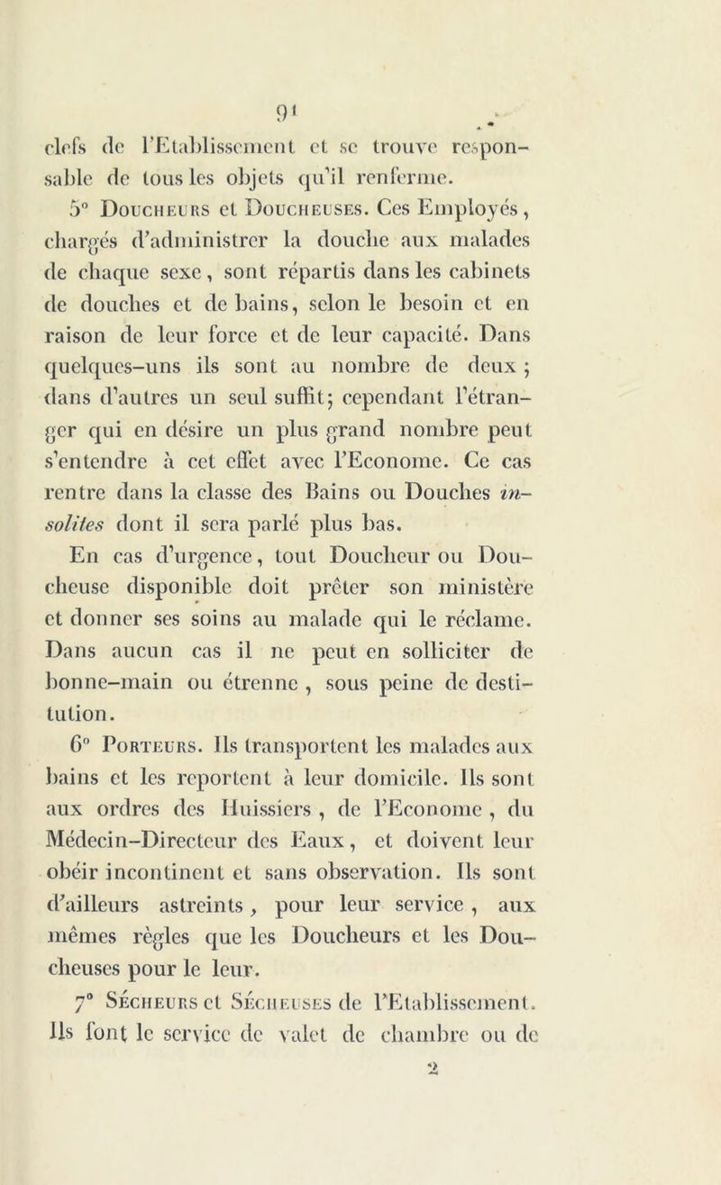 ^ * clefs de l’Etablissement et se trouve respon- sable de tous les objets qu’il renferme. 5° Doucheurs et Doucheuses. Ces Employés, chargés d’administrer la douche aux malades de chaque sexe, sont répartis dans les cabinets de douches et de bains, selon le besoin et en raison de leur force et de leur capacité. Dans quelques-uns ils sont au nombre de deux ; dans d’autres un seul suffit; cependant l’étran- ger qui en désire un plus grand nombre peut s’entendre à cet effet avec l’Econome. Ce cas rentre dans la classe des Bains ou Douches in- solites dont il sera parlé plus bas. En cas d’urgence, tout Douclieur ou Dou- cheuse disponible doit prêter son ministère et donner ses soins au malade qui le réclame. Dans aucun cas il ne peut en solliciter de bonne-main ou étrenne , sous peine de desti- tution. 6° Porteurs. Ils transportent les malades aux bains et les reportent à leur domicile. Ils sont aux ordres des Huissiers , de l’Econome , du Médecin-Directeur des Eaux, et doivent leur obéir incontinent et sans observation. Ils sont d’ailleurs astreints, pour leur service, aux mêmes règles que les Doucheurs et les Dou- cheuscs pour le leur. 7° Secheurs et Sécheuses de l’Etablissement. Ils font le service de valet de chambre ou de