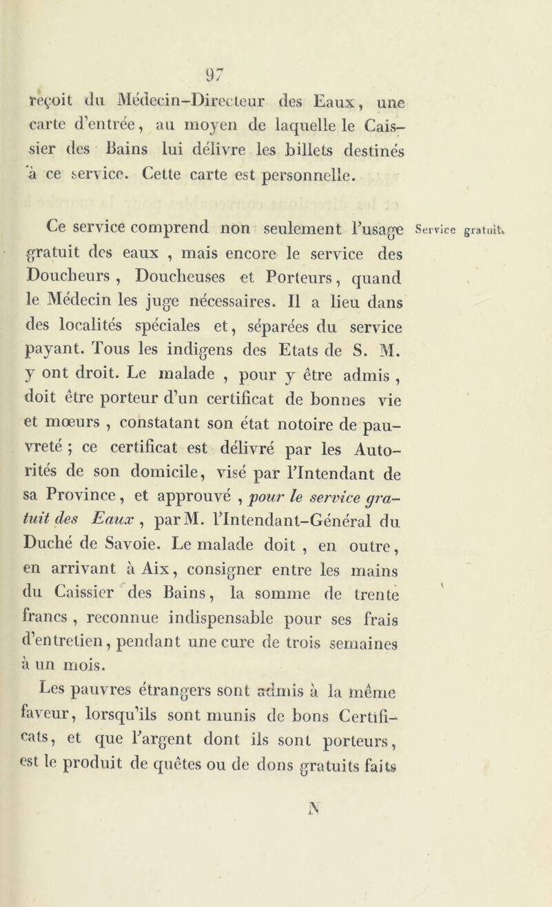 reçoit du Médecin-Directeur des Eaux, une carte d’entrée, au moyen de laquelle le Cais- sier des Bains lui délivre les billets destinés à ce service. Cette carte est personnelle. Ce service comprend non seulement Fusage Service gratuit, gratuit des eaux , mais encore le service des Doucbeurs , Doucheuses et Porteurs, quand le Médecin les juge nécessaires. Il a lieu dans des localités spéciales et, séparées du service payant. Tous les indigens des Etats de S. M. y ont droit. Le malade , pour y être admis , doit être porteur d’un certificat de bonnes vie et mœurs , constatant son état notoire de pau- vreté ; ce certificat est délivré par les Auto- rités de son domicile, visé par Flntendant de sa Province , et approuvé , pour le service gra- tuit des Eaux , parM. Flntendant-Général du Duché de Savoie. Le malade doit , en outre, en arrivant àAix, consigner entre les mains du Caissier des Bains, la somme de trente francs , reconnue indispensable pour ses frais d’entretien, pendant une cure de trois semaines à un mois. Les pauvres étrangers sont admis à la même faveur, lorsqu’ils sont munis de bons Certifi- cats, et que Fargent dont ils sont porteurs, est le produit de quêtes ou de dons gratuits faits A