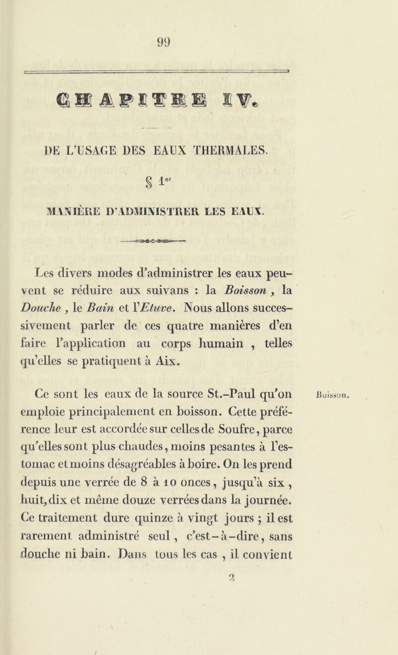 PE L’USAGE DES EAUX THERMALES. s 1er MANIÈRE D'ADMINISTRER LES EAU Y. Les divers modes d'administrer les eaux peu- vent se réduire aux suivans : la Boisson , la Douche , le Bain et VEtuve. Nous allons succes- sivement parler de ces quatre manières d’en faire l'application au corps humain , telles qu’elles se pratiquent à Aix. Ce sont les eaux de la source St.-Paul qu'on emploie principalement en boisson. Cette préfé- rence leur est accordée sur celles de Soufre, parce qu'elles sont plus chaudes, moins pesantes à l’es- tomac et moins désagréables à boire. On les prend depuis une verrée de 8 à îo onces, jusqu’à six , huit,dix et même douze verréesdans la journée. Ce traitement dure quinze à vingt jours ; il est rarement administré seul, c'est-à-dire, sans douche ni bain. Dans tous les cas , il convient Cuisson.