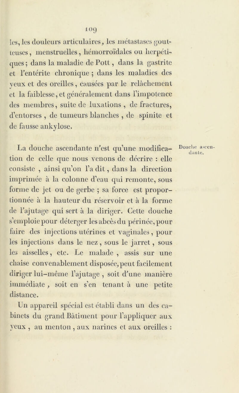 [es, les douleurs articulaires, les métastases gout- teuses , menstruelles, hémorroïdales ou herpéti- ques ; dans la maladie de Pott, dans la gastrite et l’entérite chronique ; dans les maladies des veux et des oreilles, causées par le relâchement et la faiblesse, et généralement dans rimpotence des membres, suite de luxations , de fractures, d’entorses , de tumeurs blanches, de spinite et de fausse ankylosé. La douche ascendante n’est qu’une modifica- tion de celle que nous venons de décrire : elle consiste , ainsi qu’on l’a dit, clans la direction imprimée à la colonne d’eau qui remonte, sous forme de jet ou de gerbe ; sa force est propor- tionnée à la hauteur du réservoir et à la forme de l’ajutage qui sert à la diriger. Cette douche s’emploie pour déterger les abcès du périnée, pour faire des injections utérines et vaginales, pour les injections dans le nez, sous le jarret , sous les aisselles, etc. Le malade , assis sur une chaise convenablement disposée,peut facilement diriger lui-même l’ajutage, soit d’une manière immédiate , soit en s’en tenant à une petite distance. Un appareil spécial est établi dans un des ca- binets du grand Bâtiment pour l’appliquer aux yeux , au menton , aux narines et aux oreilles : Douche ascen- dante.