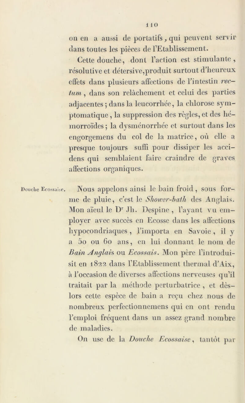 on en a aussi de portatifs, qui peuvent servir dans toutes les pièces de l’Etablissement. Cette douche, dont Faction est stimulante , résolutive et détersive,produit surtout d’heureux effets dans plusieurs affections de Fintestin rec- tum, , dans son relâchement et celui des parties adjacentes ; dans la leucorrhée, la chlorose sym- ptomatique , la suppression des règles, et des hé- morroïdes ; la dysménorrhée et surtout dans les engorgemens du col de la matrice, où elle a presque toujours suffi pour dissiper les acci- dens qui semblaient faire craindre de graves affections organiques. Douche Ecossaise. Nous appelons ainsi le bain froid , sous for- me de pluie, c’est le Shower-baih des Anglais. Mon aïeul le Dr Jh. Despine , l’ayant vu em- ployer avec succès en Ecosse dans les affections hypocondriaques , l’importa en Savoie , il y a 5o ou 60 ans, en lui donnant le nom de Bain Anglais ou Ecossais. Mon père l’introdui- sit en 1822 dans l’Etablissement thermal d’Aix, à l’occasion de diverses affections nerveuses qu’il traitait par la méthode perturbatrice , et dès- lors cette espèce de bain a reçu chez nous de nombreux pcrfectionnemens qui en ont rendu Femploi fréquent dans un assez grand nombre de maladies. On use de la Douche Ecossaise, tantôt par