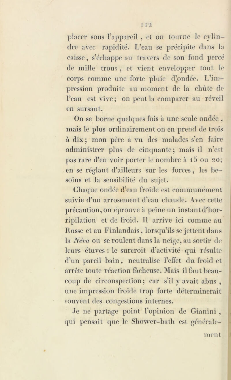 placer sous l’appareil , et on tourne le cylin- dre avec rapidité. L’eau se précipite dans la caisse, s’échappe au travers de son fond percé de mille trous, et vient envelopper tout le corps comme une forte pluie d’ondée. L’im- pression produite au moment de la chûte de l'eau est vive; on peut la comparer au réveil en sursaut. On se borne quelques fois à une seule ondée , mais le plus ordinairement on en prend de trois à dix ; mon père a vu des malades s’en faire administrer plus de cinquante; mais il n’est pas rare d'en voir porter le nombre à i5 ou 20; en se réglant d'ailleurs sur les forces, les be- soins et la sensibilité du sujet. Chaque ondée d’eau froide est communément suivie d'un arrosement d’eau chaude. Avec cette précaution, on éprouve à peine un instant d'hor- ripilation et de froid. Il arrive ici comme au Russe et au Finlandais, lorsqu’ils se jettent dans la Neva ou se roulent dans la neige, au sortir de leurs étuves : le surcroit d’activité qui résulte d’un pareil bain, neutralise l’effet du froid et arrête toute réaction fâcheuse. Mais il faut beau- coup de circonspection; car s’il y avait abus , une impression froide trop forte déterminerait souvent des congestions internes. Je ne partage point l’opinion de Gianini , qui pensait que le Shower-batb est générale-