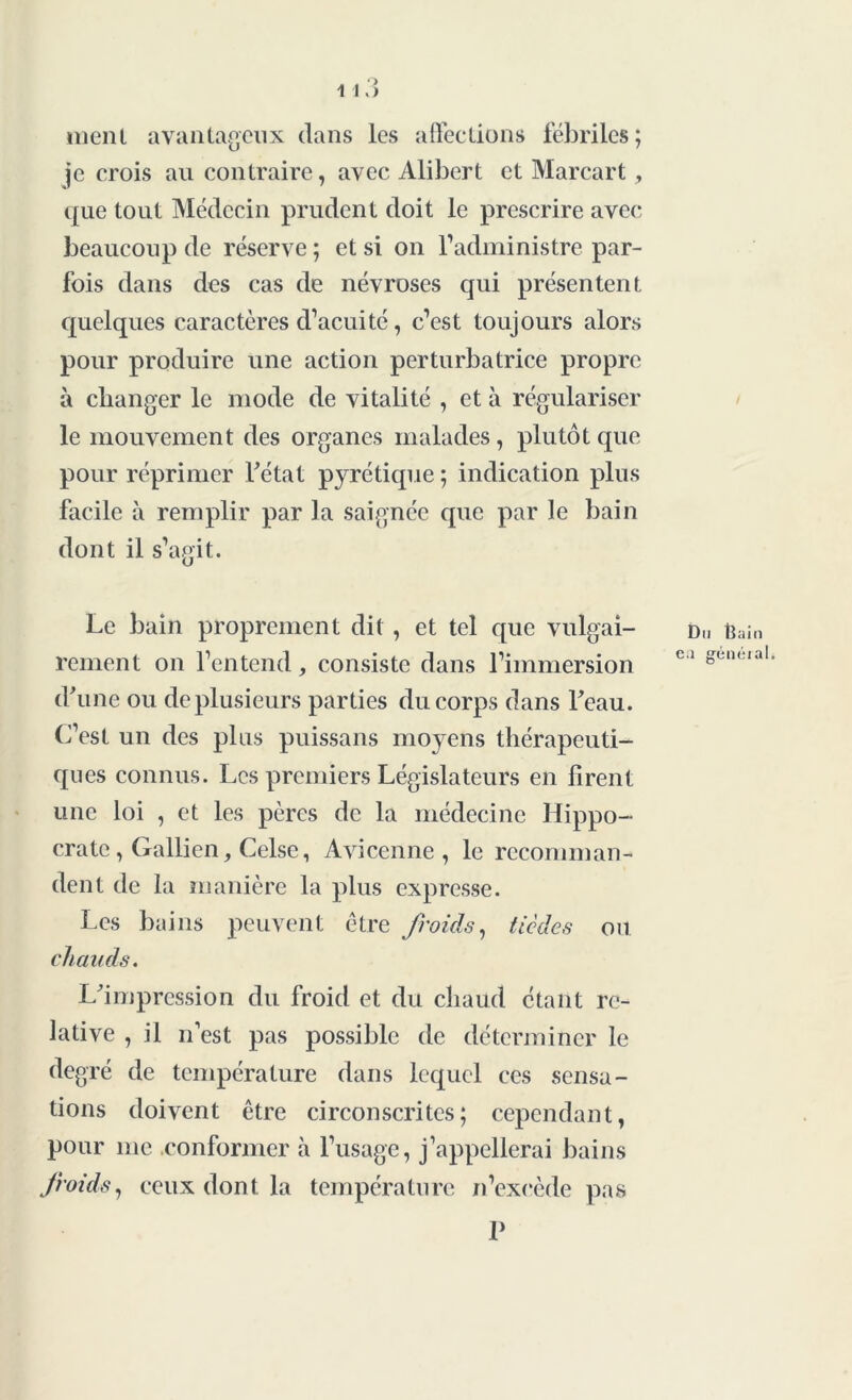 ment avantageux dans les affections fébriles; je crois au contraire, avec Alibert et Marcart, que tout Médecin prudent doit le prescrire avec beaucoup de réserve ; et si on l’administre par- fois dans des cas de névroses qui présentent quelques caractères d’acuité, c’est toujours alors pour produire une action perturbatrice propre à changer le mode de vitalité , et à régulariser le mouvement des organes malades, plutôt que pour réprimer Fétat pyrétique ; indication plus facile à remplir par la saignée que par le bain dont il s’agit. Le bain proprement dit , et tel que vulgai- rement on l’entend, consiste dans l’immersion d'une ou de plusieurs parties du corps dans Feau. C’est un des plus puissans moyens thérapeuti- ques connus. Les premiers Législateurs en firent une loi , et les pères de la médecine Hippo- crate , Gallien, Celse, Avicenne, le recomman- dent de la manière la plus expresse. Les bains peuvent être froids, tiedes ou chauds. L'impression du froid et du chaud étant re- lative , il n’est pas possible de déterminer le degré de température dans lequel ces sensa- tions doivent être circonscrites; cependant, pour me conformer à l’usage, j’appellerai bains froids, ceux dont la température n’excède pas P