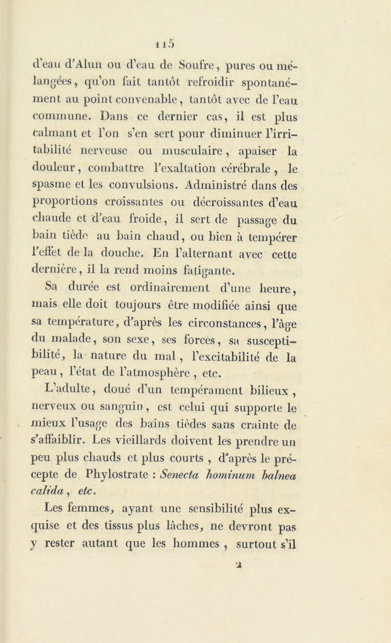 d’eau d’Alun ou d’eau de Soufre, pures ou mé- langées, qu’on fait tantôt refroidir spontané- ment au point convenable, tantôt avec de l’eau commune. Dans ce dernier cas, il est plus calmant et l’on s’en sert pour diminuer l’irri- tabilité nerveuse ou musculaire, apaiser la douleur, combattre Fexaltation cérébrale , le spasme et les convulsions. Administré dans des proportions croissantes ou décroissantes d’eau chaude et d’eau froide, il sert de passage du bain tiède au bain chaud, ou bien à tempérer l’effet de la douche. En l’alternant avec cette dernière, il la rend moins fatigante. Sa durée est ordinairement d’une heure, mais elle doit toujours être modifiée ainsi que sa température, d’après les circonstances, l’âge du malade, son sexe, ses forces, sa suscepti- bilité, la nature du mal, l’excitabilité de la peau, l’état de l’atmosphère , etc. L’adulte, doué d’un tempérament bilieux, nerveux ou sanguin, est celui qui supporte le mieux l’usage des bains tièdes sans crainte de s’affaiblir. Les vieillards doivent les prendre un peu plus chauds et plus courts , d’après le pré- cepte de Phylostrate : Senecta hominum balnea calida, etc. Les femmes, ayant une sensibilité plus ex- quise et des tissus plus lâches, ne devront pas y rester autant que les hommes , surtout s’il i