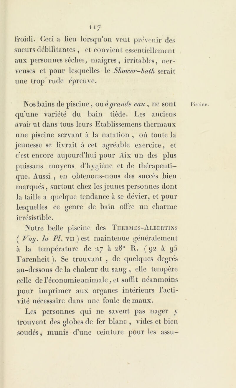 froidi. Ceci a lieu lorsqu’on veut prévenir des sueurs débilitantes , et convient essentiellement aux personnes sèches, maigres, irritables, ner- veuses et pour lesquelles le Shower-hath serait une trop rude épreuve. Nos bains de piscine, ouci grande eau, ne sont Piscine, qu’une variété du bain tiède. Les anciens avaient dans tous leurs Etablissement thermaux une piscine servant à la natation , où toute la jeunesse se livrait à cet agréable exercice, et c’est encore aujourd’hui pour Aix un des plus puissans moyens d’hygiène et de thérapeuti- que. Aussi , en obtenons-nous des succès bien marqués, surtout chez les jeunes personnes dont la taille a quelque tendance à se dévier, et pour lesquelles ce genre de bain offre un charme irrésistible. Notre belle piscine des Thermes-Albkrtins ( Voij. la PL vu ) est maintenue généralement à la température de ‘27 à 28° R. (92 à 95 Farenheit). Se trouvant , de quelques degrés au-dessous de la chaleur du sang , elle tempère celle de l’économie animale, et suffit néanmoins pour imprimer aux organes intérieurs l’acti- vité nécessaire dans une foule de maux. Les personnes qui ne savent pas nager y trouvent des globes de fer blanc , vides et bien soudés, munis d’une ceinture pour les assu-