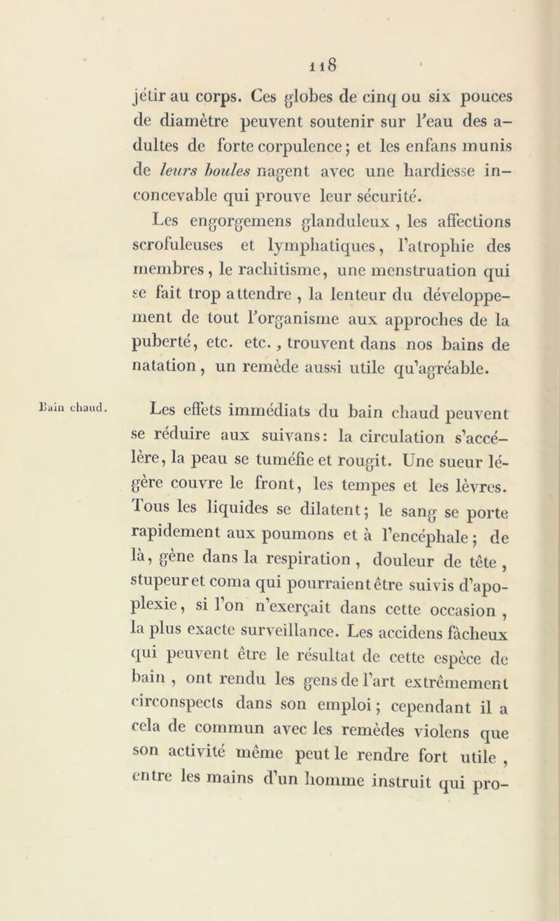 jétir au corps. Ces globes de cinq ou six pouces de diamètre peuvent soutenir sur beau des a- dultes de forte corpulence ; et les enfans munis de leurs houles nagent avec une hardiesse in- concevable qui prouve leur sécurité. Les engorgemens glanduleux , les affections scrofuleuses et lymphatiques, l’atrophie des membres, le rachitisme, une menstruation qui se fait trop attendre , la lenteur du développe- ment de tout l'organisme aux approches de la puberté, etc. etc., trouvent dans nos bains de natation, un remède aussi utile qu’agréable. Les effets immédiats du bain chaud peuvent se réduire aux suivans: la circulation s’accé- lère, la peau se tuméfie et rougit. Une sueur lé- gère couvre le front, les tempes et les lèvres. 1 ous les liquides se dilatent 5 le sang se porte rapidement aux poumons et à l’encéphale ; de là, gène dans la respiration , douleur de tête , stupeur et coma qui pourraient être suivis d’apo- plexie , si l’on n’exerçait dans cette occasion , la plus exacte surveillance. Les accidens fâcheux qui peuvent être le résultat de cette espèce de bain , ont rendu les gens de l’art extrêmement circonspects dans son emploi ; cependant il a cela de commun avec les remèdes violens que son activité même peut le rendre fort utile , intie les mains d’un homme instruit qui pro-