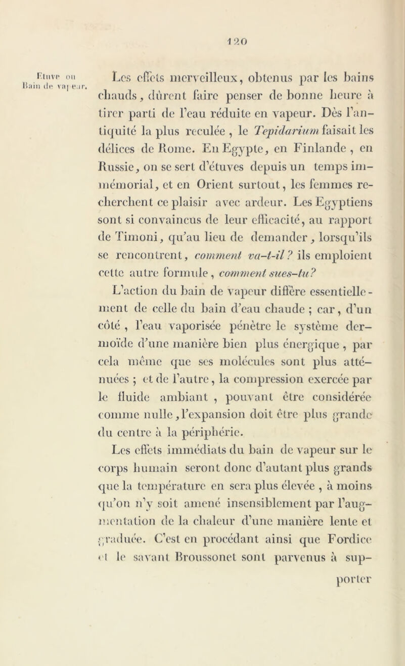 F.tiivp ou Bain do vnj «*. Les effets merveilleux, obtenus par les bains chauds, durent faire penser de bonne heure à tirer parti de l’eau réduite en vapeur. Dès l’an- tiquité la plus reculée, le Tepidarium faisait les délices de Rome. En Egypte, en Finlande, en Russie, on se sert d’étuves depuis un temps im- mémorial, et en Orient surtout, les femmes re- cherchent ce plaisir avec ardeur. Les Egyptiens sont si convaincus de leur efficacité, au rapport de Timoni, qu’au lieu de demander, lorsqu’ils se rencontrent, comment va-t-il? ils emploient cette autre formule, comment sues-tu? L’action du bain de vapeur diffère essentielle- ment de celle du bain d’eau chaude ; car, d’un côté , l’eau vaporisée pénètre le système der- moïde d’une manière bien plus énergique , par cela même que ses molécules sont plus atté- nuées ; et de l’autre, la compression exercée par le fluide ambiant , pouvant être considérée comme nulle, l’expansion doit être plus grande du centre à la périphérie. Les effets immédiats du bain de vapeur sur le corps humain seront donc d’autant plus grands que la température en sera plus élevée , à moins qu’on n’y soit amené insensiblement par l’aug- mentation de la chaleur d’une manière lente et graduée. C’est en procédant ainsi que Fordice et le savant Broussonet sont parvenus à sup- porter