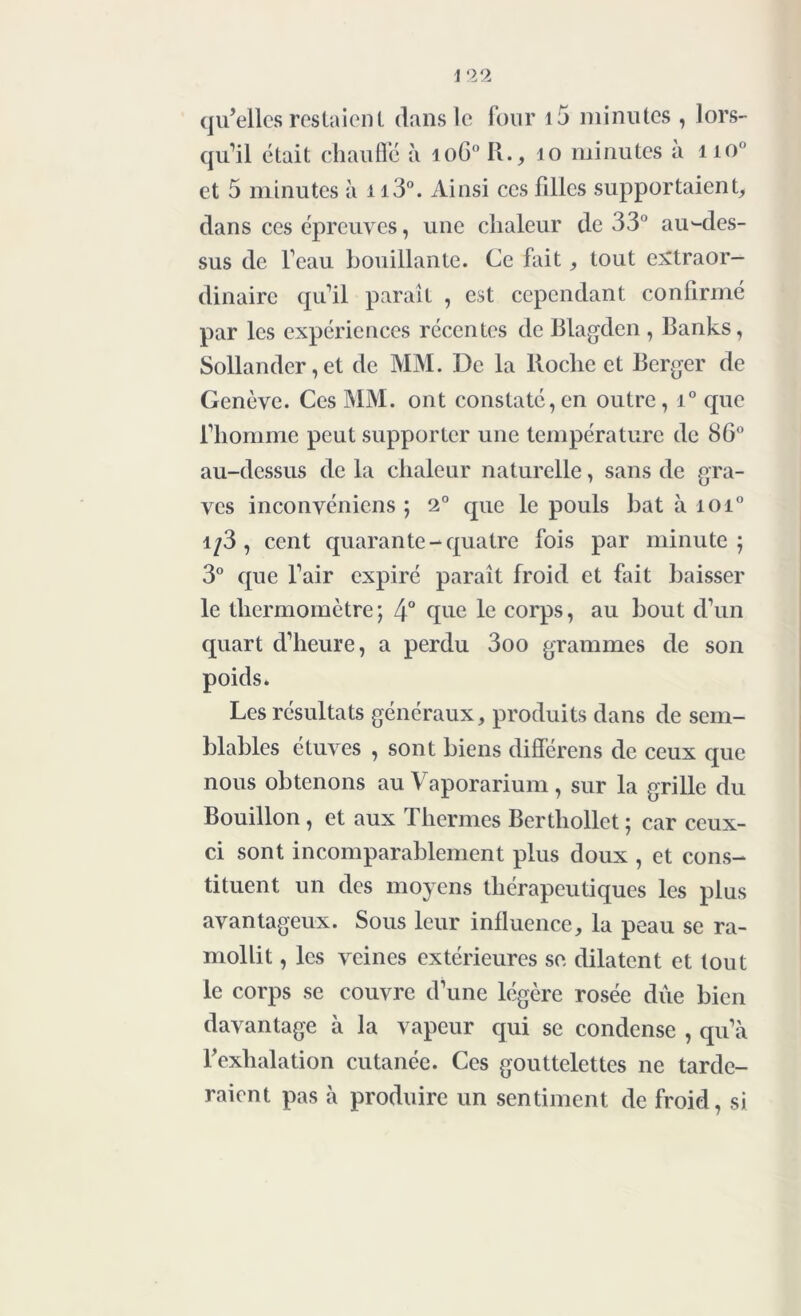 qu’elles restaient dans le four i5 minutes , lors- qu’il était chauffé à ioG° R., 10 minutes a no° et 5 minutes à n3°. Ainsi ces filles supportaient, dans ces épreuves, une chaleur de 33° au-des- sus de l’eau bouillante. Ce fait, tout extraor- dinaire qu’il paraît , est cependant confirmé par les expériences récentes de Blagden , Banks, Sollander, et de MM. De la lloche et Berger de Genève. Ces MM. ont constaté,en outre, i° que l’homme peut supporter une température de 86° au-dessus de la chaleur naturelle, sans de gra- ves inconvéniens ; 2° que le pouls bat à ioi° i/3, cent quarante-quatre fois par minute; 3° que l’air expiré paraît froid et fait baisser le thermomètre; 4° que le corps, au bout d’un quart d’heure, a perdu 3oo grammes de son poids. Les résultats généraux, produits dans de sem- blables étuves , sont biens différais de ceux que nous obtenons au Vaporarium, sur la grille du Bouillon, et aux Thermes Berthollet; car ceux- ci sont incomparablement plus doux , et cons- tituent un des moyens thérapeutiques les plus avantageux. Sous leur influence, la peau se ra- mollit , les veines extérieures se dilatent et tout le corps se couvre d’une légère rosée due bien davantage à la vapeur qui se condense , qu’à l’exhalation cutanée. Ces gouttelettes ne tarde- raient pas à produire un sentiment de froid, si