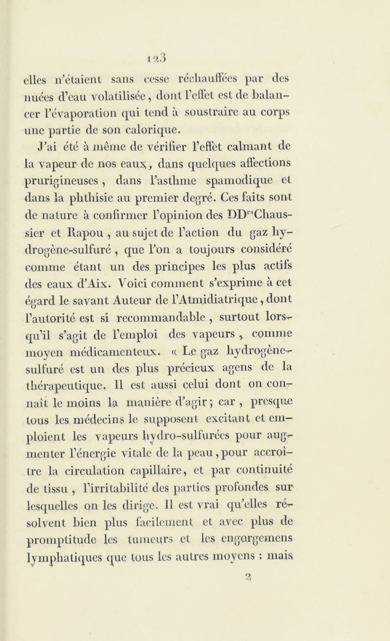 elles notaient sans eesse réchauffées par des nuées d’eau volatilisée, dont l’effet est de balan- cer l’évaporation qui tend à soustraire au corps une partie de son calorique. J’ai été à même de vérifier l’effet calmant de la vapeur de nos eaux,, dans quelques affections prurigineuses, dans l’asthme spamodique et dans la phthisie au premier degré. Ces faits sont de nature à confirmer l’opinion des DDrsCliaus- sier et Rapou , au sujet de l’action du gaz liy- drogène-sulfuré , que l’on a toujours considéré comme étant un des principes les plus actifs des eaux d’Aix. Voici comment s’exprime à cet égard le savant Auteur de l’Atmidiatrique, dont l’autorité est si recommandable , surtout lors- qu’il s’agit de l’emploi des vapeurs T comme moyen médicamenteux. <c Le gaz hydrogène- sulfuré est un des plus précieux agens de la thérapeutique. 11 est aussi celui dont on con- naît le moins la manière d’agir î car , presque tous les médecins le supposent excitant et em- ploient les vapeurs hydro-sulfurées pour aug- menter l’énergie vitale de la peau,pour accroî- tre la circulation capillaire, et par continuité de tissu , l’irritabilité des parties profondes sur lesquelles on les dirige. Il est vrai qu’elles ré- solvent bien plus facilement et avec plus de promptitude les tumeurs et les engorgemens lymphatiques que tous les autres moyens : mais