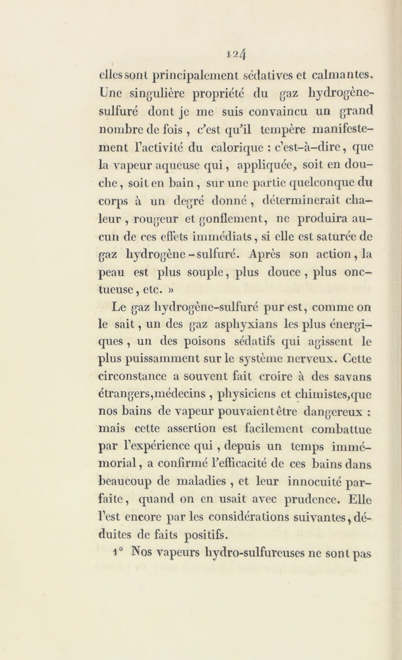 clics sont principalement sédatives et calmantes. Une singulière propriété du gaz hydrogène- sulfuré dont je me suis convaincu un grand nombre de fois , c’est qu’il tempère manifeste- ment l’activité du calorique : c’est-à-dire, que la vapeur aqueuse qui, appliquée, soit en dou- che , soit en bain , sur une partie quelconque du corps à un degré donné , déterminerait cha- leur , rougeur et gonflement, ne produira au- cun de ces effets immédiats, si elle est saturée de gaz hydrogène-sulfuré. Après son action, la peau est plus souple, plus douce , plus onc- tueuse , etc. » Le gaz hydrogène-sulfuré pur est, comme on le sait, un des gaz asphyxians les plus énergi- ques , un des poisons sédatifs qui agissent le plus puissamment sur le système nerveux. Cette circonstance a souvent fait croire à des savans étrangers,médecins , physiciens et chimistes,que nos bains de vapeur pouvaient être dangereux : mais cette assertion est facilement combattue par l’expérience qui, depuis un temps immé- morial , a confirmé l’efficacité de ces bains dans beaucoup de maladies , et leur innocuité par- faite, quand on en usait avec prudence. Elle l’est encore par les considérations suivantes, dé- duites de faits positifs. 1° Nos vapeurs hydro-sulfureuses ne sont pas