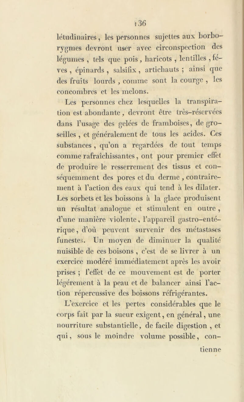 létudinaires, les personnes sujettes aux borbo- rygrues devront user avec circonspection des légumes , tels que pois, haricots , lentilles , fè- ves , épinards , salsifix, artichauts ; ainsi que des fruits lourds , comme sont la courge , les concombres et les melons. Les personnes chez lesquelles la transpira- tion est abondante, devront être très-réservées dans l’usage des gelées de framboises, de gro- seilles , et généralement de tous les acides. Ces substances , qu’on a regardées de tout temps comme rafraîchissantes, ont pour premier effet de produire le resserrement des tissus et con- séquemment des pores et du derme , contraire- ment à l’action des eaux qui tend à les dilater. Les sorbets et les boissons à la glace produisent un résultat analogue et stimulent en outre , d’une manière violente, l’appareil gastro-enté- rique , d’où peuvent survenir des métastases funestes. Un moyen de diminuer la qualité nuisible de ces boisons , c’est de se livrer à un exercice modéré immédiatement après les avoir prises ; l’effet de ce mouvement est de porter légèrement à la peau et de balancer ainsi l’ac- tion répercussive des boissons réfrigérantes. L’exercice et les pertes considérables que le corps fait par la sueur exigent, en général, une nourriture substantielle, de facile digestion , et qui, sous le moindre volume possible, con- tienne