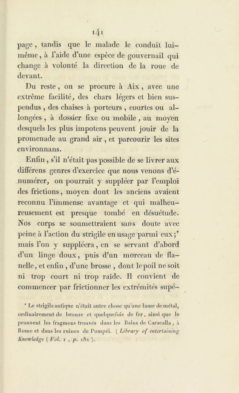 i4* page , tandis que le malade le conduit lui- même , à l'aide d’une espèce de gouvernail qui change à volonté la direction de la roue de devant. Du reste , on se procure à Aix , avec une extrême facilité, des chars légers et bien sus- pendus , des chaises à porteurs , courtes ou al- longées , à dossier fixe ou mobile, au moyen desquels les plus iinpotens peuvent jouir de la promenade au grand air , et parcourir les sites environnans. Enfin , s’il notait pas possible de se livrer aux différens genres d’exercice que nous venons d’é- numérer, on pourrait y suppléer par l’emploi des frictions, moyen dont les anciens avaient reconnu l’immense avantage et qui malheu- reusement est presque tombé en désuétude. Nos corps se soumettraient sans doute avec peine à l’action du strigile en usage parmi eux ;* mais l’on y suppléera, en se servant d'abord d’un linge doux, puis d'un morceau de fla- nelle, et enfin , d’une brosse , dont le poil ne soit ni trop court ni trop raide. Il convient de commencer par frictionner les extrémités supé- * Le strigile antique n’était autre chose qu’une lame démêlai, ordinairement de bronze et quelquefois de fer, ainsique le prouvent les fragmens trouvés dans les Bains de Caracalla, à Borne et dans les ruines de Pompéi. ( Library of entertaining