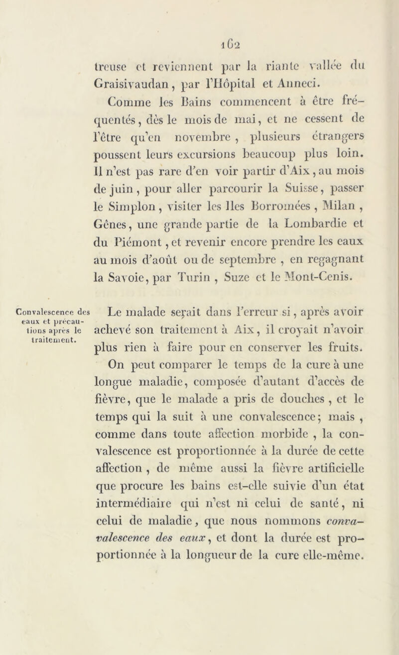 Convalescence des eaux et précau- tions après le traitement. trense et reviennent par la riante vallée du Graisivaudan, par l'Hôpital et Anneci. Comme les Bains commencent à être fré- quentés, dès le mois de mai, et ne cessent de l'être qu'en novembre , plusieurs étrangers poussent leurs excursions beaucoup plus loin. Il n’est pas rare d'en voir partir d'Aix, au mois de juin, pour aller parcourir la Suisse, passer le Sim pion, visiter les lies Borromées , Milan , Gênes, une grande partie de la Lombardie et du Piémont, et revenir encore prendre les eaux au mois d'août ou de septembre , en regagnant la Savoie, par Turin , Suze et le Mont-Cenis. Le malade seyait dans l’erreur si, après avoir achevé son traitement à Aix, il croyait n'avoir plus rien à faire pour en conserver les fruits. On peut comparer le temps de la cure à une longue maladie, composée d'autant d’accès de fièvre, que le malade a pris de douches , et le temps qui la suit à une convalescence; mais , comme dans toute affection morbide , la con- valescence est proportionnée à la durée de cette affection , de même aussi la fièvre artificielle que procure les bains est-elle suivie d’un état intermédiaire qui n’est ni celui de santé, ni celui de maladie, que nous nommons conva- valescence des eaux, et dont la durée est pro- portionnée à la longueur de la cure elle-même.