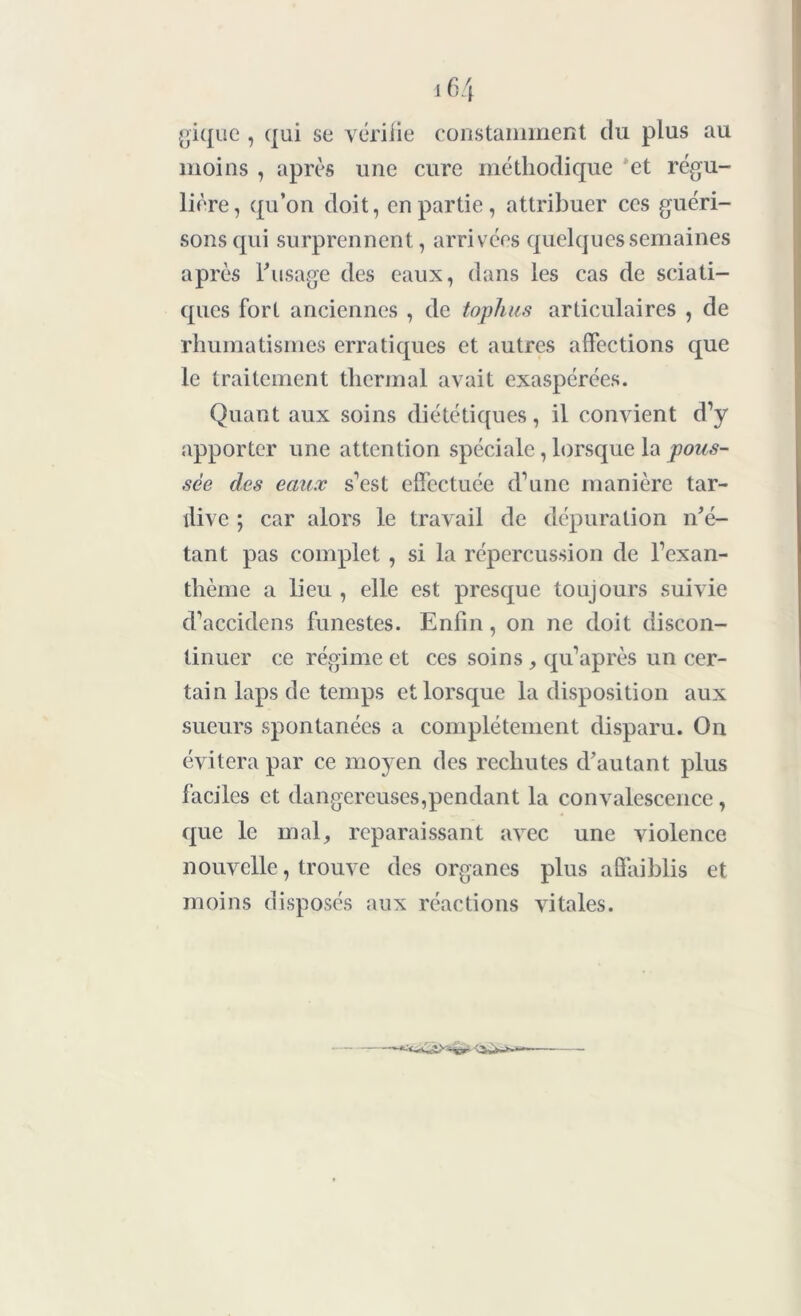 gique , qui se vérifie constamment du plus au moins , après une cure méthodique et régu- lière, qu’on doit, en partie , attribuer ces guéri- sons qui surprennent, arrivées quelques semaines après l'usage des eaux, dans les cas de sciati- ques fort anciennes , de tophus articulaires , de rhumatismes erratiques et autres affections que le traitement thermal avait exaspérées. Quant aux soins diététiques, il convient d’y apporter une attention spéciale, lorsque la pous- sée des eaux s’est effectuée d’une manière tar- dive ; car alors le travail de dépuration n'é- tant pas complet , si la répercussion de l’exan- thème a lieu , elle est presque toujours suivie d’accidens funestes. Enfin, on ne doit discon- tinuer ce régime et ces soins , qu’après un cer- tain laps de temps et lorsque la disposition aux sueurs spontanées a complètement disparu. On évitera par ce mo)^en des rechutes d'autant plus faciles et dangereuses,pendant la convalescence, que le mal, reparaissant avec une violence nouvelle, trouve des organes plus affaiblis et moins disposés aux réactions vitales.