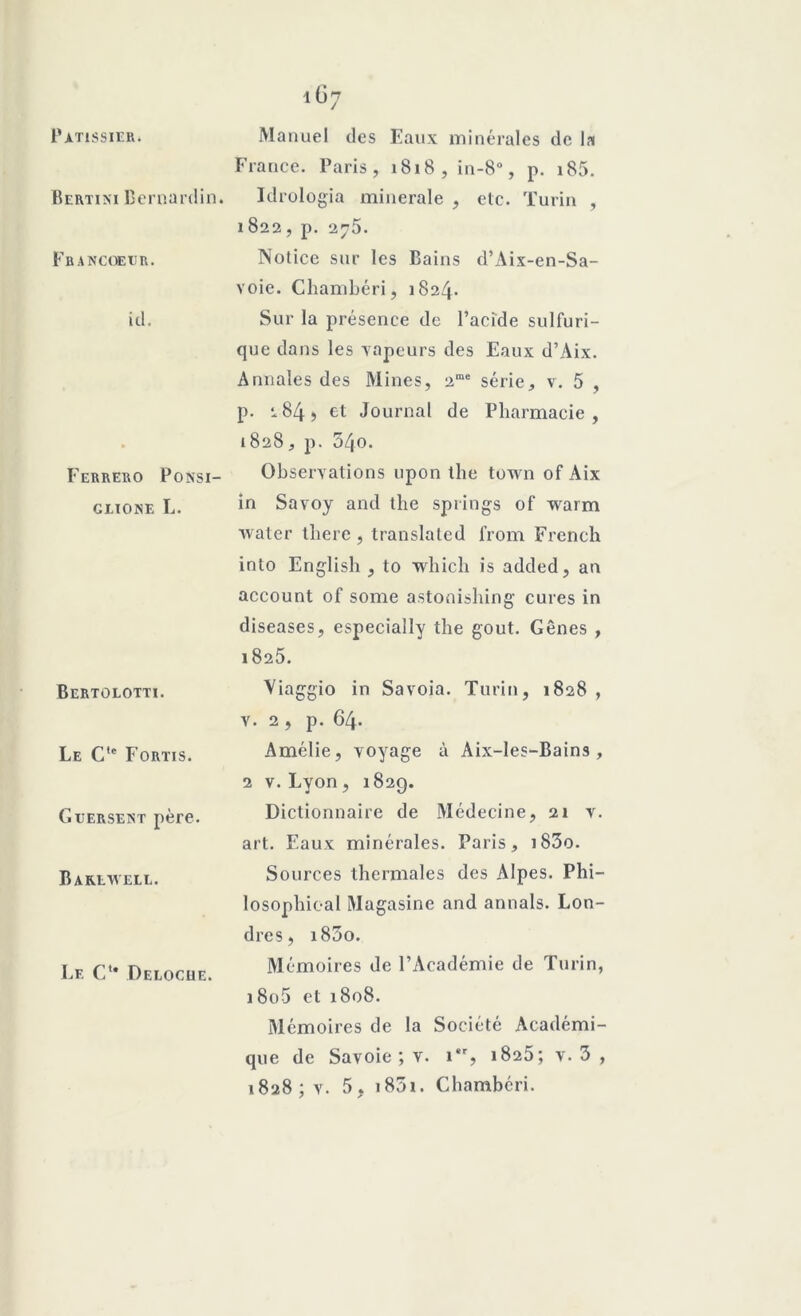 Pâtissier. Bertixi Bernardin. Fbancoeur. id. Ferrero Ponsi- GLÏONE L. Bertolotti. Le Cte Fortis. G versent père. Baklwell. Le C* Deloche. Manuel des Eaux minérales de la France. Paris, 1818, in-8°, p. 185. Idrologia minérale , etc. Turin , 1822, p. 275. Notice sur les Bains d’Aix-en-Sa- voie. Chambéri, 1824* Sur la présence de l’acide sulfuri- que dans les Tapeurs des Eaux d’Aix. Annales des Mines, 2me série, v. 5 , p. i84, et Journal de Pharmacie, 1828, p. 54o. Observations upon the town of Aix in Savoy and the springs of warm water there , translated from French into English , to winch is added, an account of some astonishing cures in diseases, especially the goût. Gênes , 1825. Viaggio in Savoia. Turin, 1828 , v. 2, p. 64. Amélie, voyage à Aix-les-Bains, 2 v. Lyon , 182g. Dictionnaire de Médecine, 21 v. art. Eaux minérales. Paris, i83o. Sources thermales des Alpes. Phi- losophioal Magasine and annals. Lon- dres, i85o. Mémoires de l’Académie de Turin, 18o5 et 1808. Mémoires de la Société Académi- que de Savoie ; v. 1, 1825; v. 3 , 1828; v. 5, 1831. Chambéri.