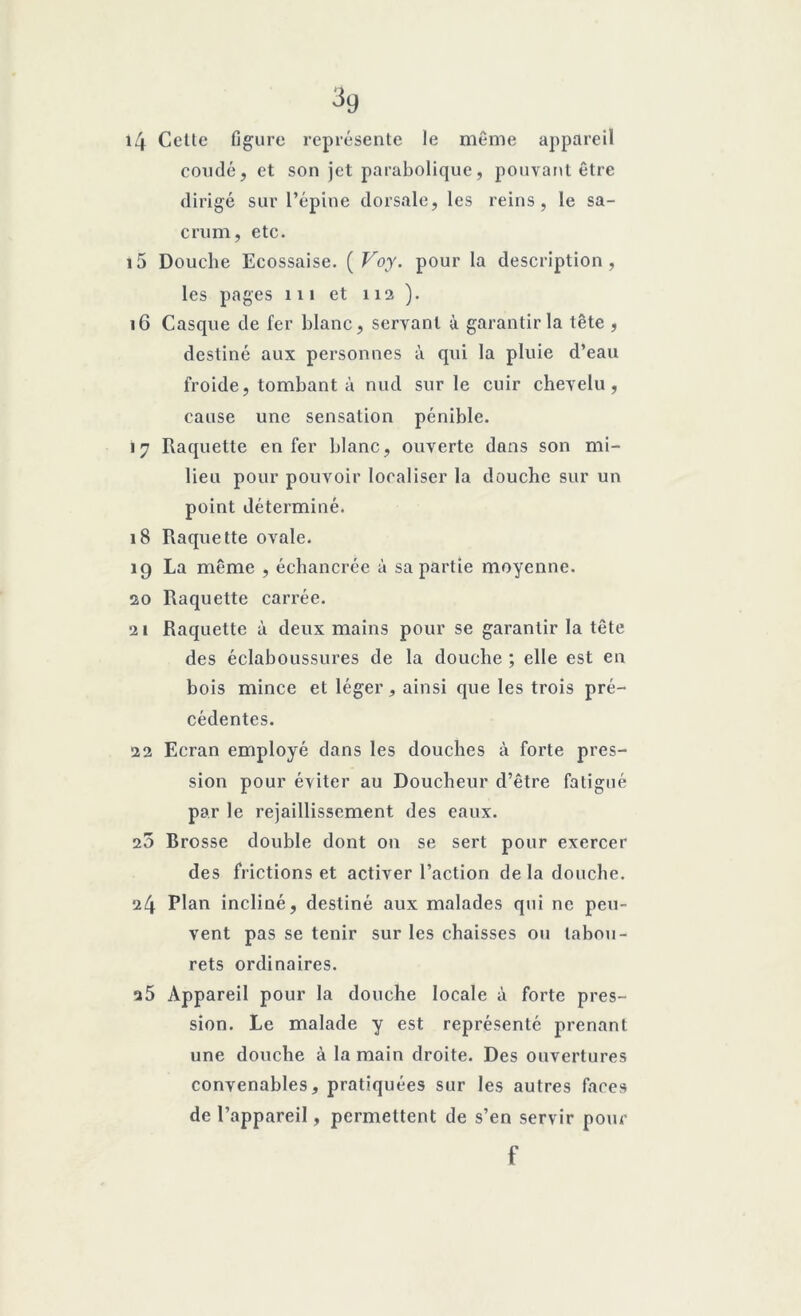 3g 14 Cette figure représente le même appareil coudé, et son jet parabolique, pouvant être dirigé sur l’épine dorsale, les reins, le sa- crum, etc. 15 Douche Ecossaise. ( Voy. pour la description, les pages 111 et 112). 16 Casque de fer blanc, servant à garantir la tête , destiné aux personnes à qui la pluie d’eau froide, tombant à nud sur le cuir chevelu, cause une sensation pénible. 17 Raquette enfer blanc, ouverte dans son mi- lieu pour pouvoir localiser la douche sur un point déterminé. 18 Raquette ovale. 19 La même , échancrée à sa partie moyenne. 20 Raquette carrée. 21 Raquette à deux mains pour se garantir la tête des éclaboussures de la douche ; elle est en bois mince et léger, ainsi que les trois pré- cédentes. 22 Ecran employé dans les douches à forte pres- sion pour éviter au Doucheur d’être fatigué par le rejaillissement des eaux. 25 Brosse double dont on se sert pour exercer des frictions et activer l’action de la douche. 24 Plan incliné, destiné aux malades qui ne peu- vent pas se tenir sur les chaisses ou tabou- rets ordinaires. a5 Appareil pour la douche locale à forte pres- sion. Le malade y est représenté prenant une douche à la main droite. Des ouvertures convenables, pratiquées sur les autres faces de l’appareil, permettent de s’en servir pour f