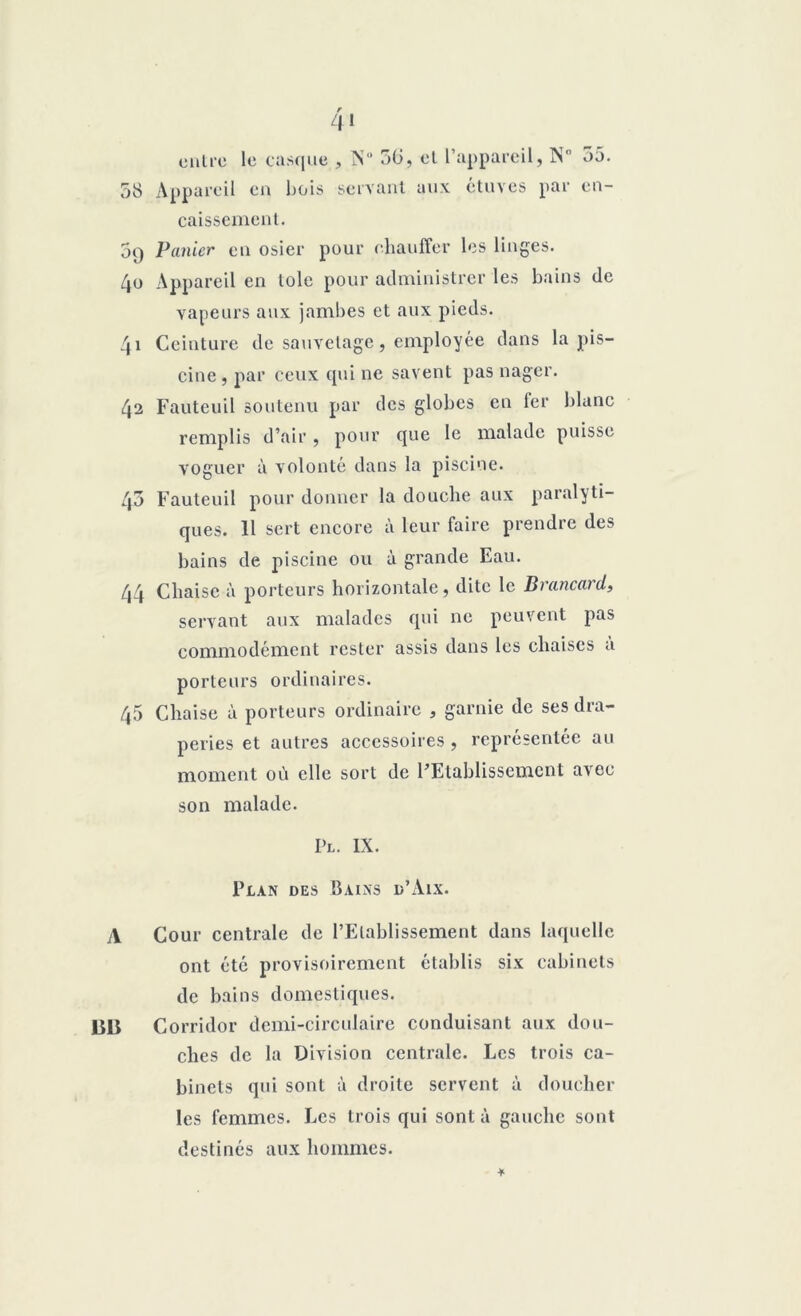 Z|I en Ire le casque 58 Appareil en bois caissement. , N° 50, et l’appareil, N 55. servant aux étuves par cn- 5q Panier en osier pour chauffer les linges. 40 Appareil en tôle pour administrer les bains de vapeurs aux jambes et aux pieds. 41 Ceinture de sauvetage, employée dans la pis- cine, par ceux qui ne savent pas nager. 42 Fauteuil soutenu par des globes en fer blanc remplis d’air, pour que le malade puisse voguer à volonté dans la piscine. 45 Fauteuil pour donner la douche aux paralyti- ques. 11 sert encore à leur faire prendre des bains de piscine ou à grande Eau. 44 Chaise à porteurs horizontale, dite le Brancard, servant aux malades qui ne peuvent pas commodément rester assis dans les chaises a porteurs ordinaires. 45 Chaise à porteurs ordinaire , garnie de ses dra- peries et autres accessoires , représentée au moment où elle sort de l’Etablissement avec son malade. Pl. IX. Plan des Bains d’Aix. A Cour centrale de l’Etablissement dans laquelle ont été provisoirement établis six cabinets de bains domestiques. BU Corridor demi-circulaire conduisant aux dou- ches de la Division centrale. Les trois ca- binets qui sont à droite servent à doucher les femmes. Les trois qui sont à gauche sont destinés aux hommes.