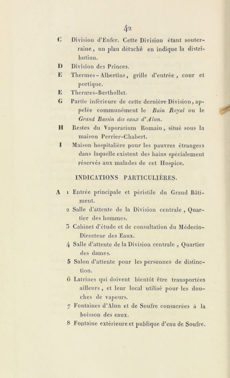 C Division d’Enfer. Cette Division étant souter- raine, un plan détaché en indique la distri' bution. D Division des Princes. E Thermes-Albertins, grille d’entrée, cour et portique. E Thermes-BerthoHet. G Partie inférieure de cette dernière Division, ap- pelée communément le Bain Royal ou le Grand Bassin des eaux d’Alun. II Restes du Yaporarium Romain, situé sous la maison Perrier-Chabert. I Maison hospitalière pour les pauvres étrangeis dans laquelle existent des bains spécialement réservés aux malades de cet Hospice. INDICATIONS PARTICULIÈRES. A 1 Entrée principale et péristile du Grand Bâti-- ment. 2 Salle d’attente de la Division centrale , Quar- tier des hommes. 5 Cabinet d’étude et de consultation du Médecin- Directeur des Eaux. 4 Salle d’attente de la Division centrale , Quartier des dames. 5 Salon d’attente pour les personnes de distinc- tion. 6 Latrines qui doivent bientôt être transportées ailleurs , et leur local utilisé pour les dou- ches de vapeurs. y Fontaines d’Alun et de Soufre consacrées à la boisson des eaux. S Fontaine extérieure et publique d’eau de Soufre.