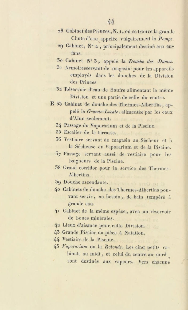 28 Cabinet des Princes, N. i, où se trouve la grande Chute d’eau appelée vulgairement la Pompe. 29 Cabinet, N° 2 , principalement destiné aux en- fans. 00 Cabinet N° 3, appelé la Douche des Dames. 01 Armoiresservant de magasin pour les appareils employés dans les douches de la Division des Princes 32 Réservoir d’eau de Soufre alimentant la même Division et une partie de celle du centre. E 33 Cabinet de douche des Thermes-Albertins, ap- pelé la Gande-Locale, alimentée par les eaux d’AIun seulement. 34 Passage du Vaporarium et de la Piscine. 35 Escalier de la terrasse. 36 Vestiaire servant de magasin au Sécheur et à la Sécheuse du Vaporarium et de la Piscine. 37 Passage servant aussi de vestiaire pour les baigneurs de la Piscine. 38 Grand corridor pour le service des Thermes- Albertins. 39 Douche ascendante. 40 Cabinets de douche des Thermes-Albertins pou- vant servir, au besoin, de bain tempéré à grande eau. 4» Cabinet de la même espèce, avec un réservoir de boucs minérales. 42 Lieux d’aisance pour cette Division. 43 Grande Piscine ou pièce à Natation. 44 Vestiaire de la Piscine. 45 Vaporarium ou la Rototide. Les cinq petits ca- binets au midi, et celui du centre au nord sont destinés aux vapeurs. Vers chacune