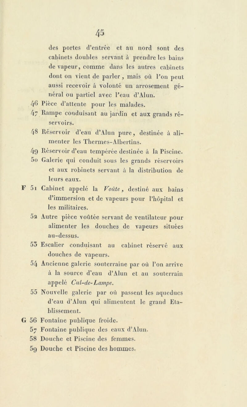 des portes d’entrée et au nord sont des cabinets doubles servant à prendre les bains de vapeur, comme dans les autres cabinets dont on vient de parler, mais où l’on peut aussi recevoir à volonté un arrosement gé- néral ou partiel avec l’eau d’Alun. /jC> Pièce d’attente pour les malades. 47 Rampe conduisant au jardin et aux grands ré- servoirs. 48 Réservoir d’eau d’Alun pure, destinée à ali- menter les Thermes-Albertins. 49 Réservoir d’eau tempérée destinée à la Piscine. 50 Galerie qui conduit sous les grands réservoirs et aux robinets servant à la distribution de leurs eaux. F 5i Cabinet appelé la Voûte, destiné aux bains d’immersion et de vapeurs pour l’hôpital et les militaires. 02 Autre pièce voûtée servant de ventilateur pour alimenter les douches de vapeurs situées au-dessus. 55 Escalier conduisant au cabinet réservé aux douches de vapeurs. 54 Ancienne galerie souterraine par où l’on arrive à la source d’eau d’Alun et au souterrain appelé Cul-de~Lampe. 55 Nouvelle galerie par où passent les aqueducs d’eau d’Alun qui alimentent le grand Eta- blissement. G 56 Fontaine publique froide. 57 Fontaine publique des eaux d’Alun. 58 Douche et Piscine des femmes. 59 Douche et Piscine des hommes.