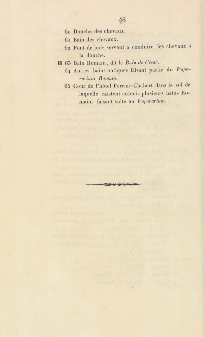 40 . Go Douche des chevaux. Ci Bain des chevaux. 62 Pont de bois servant à conduire les chevaux à la douche. II 65 Bain Romain, dit le Bain de César. 64 Autres bains antiques faisant partie du Vapo- rarium Romain. 65 Cour de l’hôtel Perrier-Chabert dans le sol de laquelle existent enfouis plusieurs bains Ro- mains faisant suite au Vaporarîum.