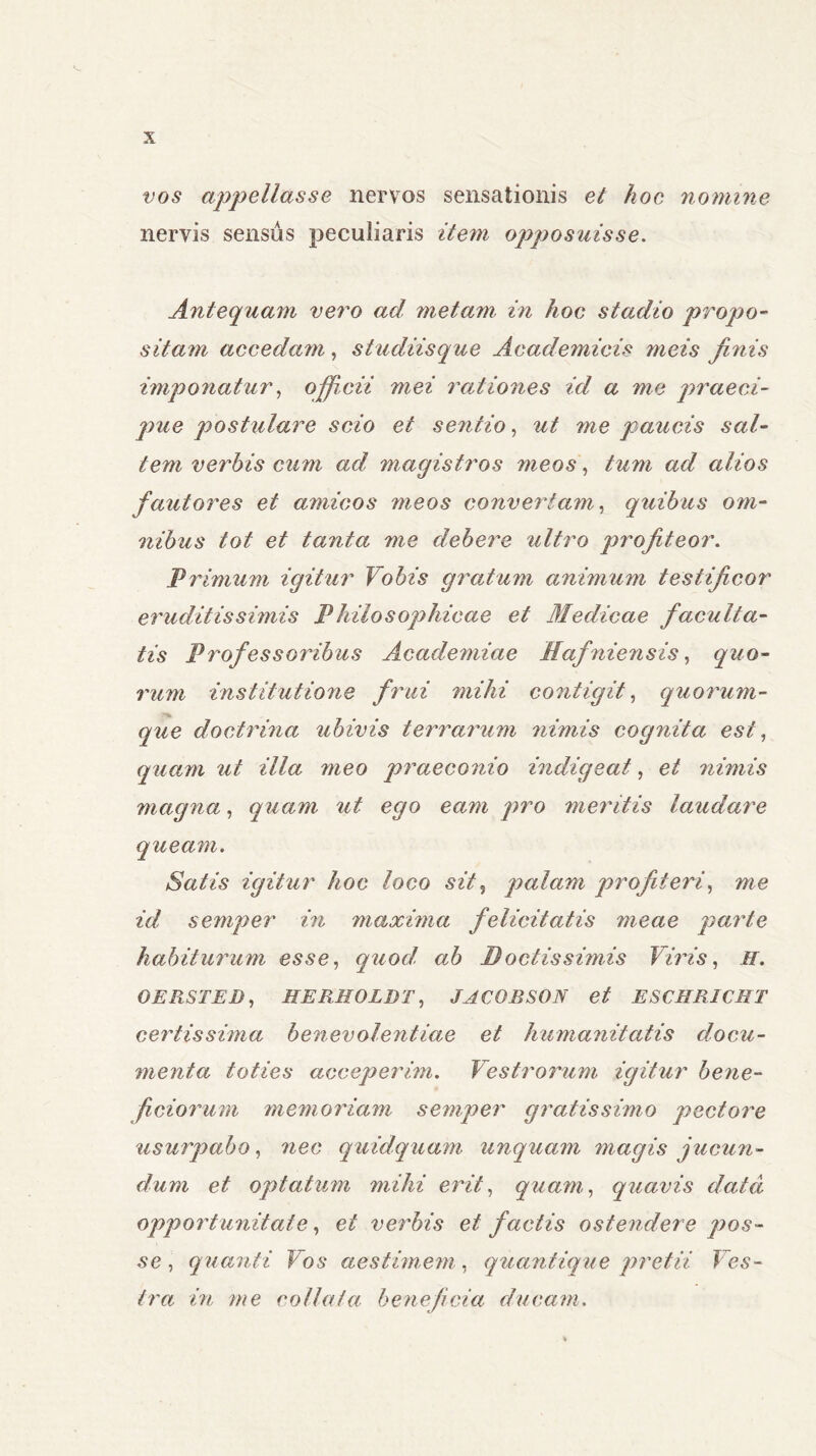 vos appellasse nervos sensationis et hoc nomine nervis sensus peculiaris item opposuisse. Antequam vero ad metam in hoc stadio propo- sitam accedam, studiisque Academicis meis finis imponatur, officii mei rationes id a me praeci- pue postulare scio et sentio, ut me paucis sal- tem verbis cum ad magistros meos, tum ad alios fautores et amicos meos convertam, quibus om- nibus tot et tanta me debere ultro profiteor. Primum igitur Vobis gratum animum testificor eruditissimis Philosophicae et Medicae faculta- tis Professoribus Academiae Hafniensis, quo- rum institutione frui mihi contigit, quorum- que doctrina ubivis terrarum nimis cognita esi, quam ut illa meo praeconio indigeat, et nimis magna, quam ut ego eam pro meritis laudare queam. Satis igitur hoc loco sit, palam profiteri, me id semper in maxima felicitatis meae parte habiturum esse, quod ab Boetis simis Viris, H. OERSTED, HERHOLDT, JACOBSON et ESCHRICET certissima benevolentiae et humanitatis docu- menta toties acceperim. Vestrorum igitur bene- ficiorum memoriam semper gratissimo pectore usurpabo, nec quidquam unquam magis jucun- dum et optatum mihi erit, quam, quavis data opportunitate, et verbis et factis ostendere pos- se , quanti Vos aestimem, quantique pretii Ves- tra in me collatu beneficia ducam.