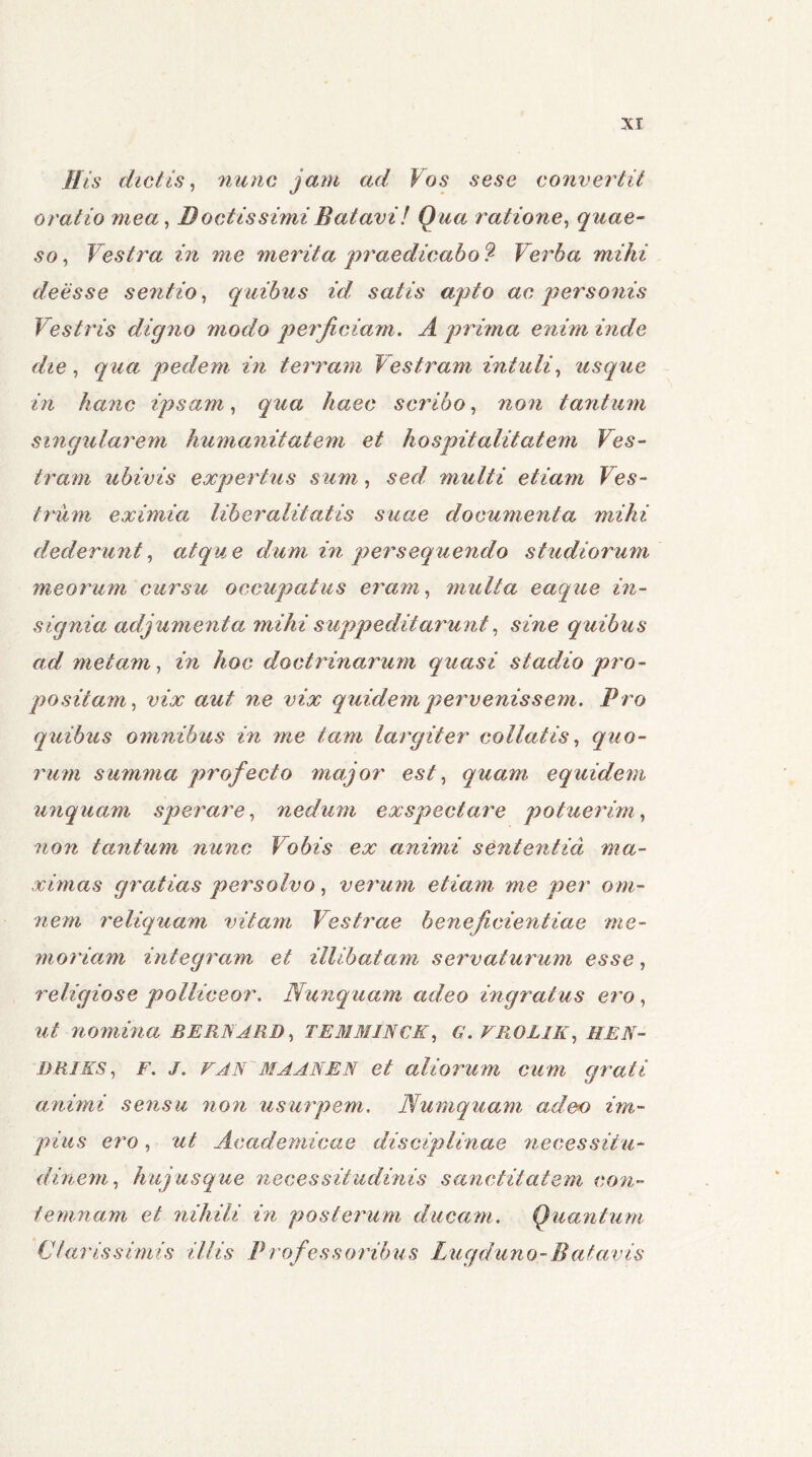 His dictis, nunc jam ad Vos sesc convertit oratio mea, B octissimi Batavi! Qua ratione, quae- so, Vestra in me merita praedicabo^ Verba mihi deesse sentio, quibus id satis apto ac personis Vestris digno modo perficiam. A prima enim inde die, qua pedem in terram Vestram intuli, usque in hanc ipsam, qua haec scribo, tantum singularem humanitatem et hospitalitatem Ves- tram ubivis expertus sum, sed multi etiam Ves- trum eximia liberalitatis suae documenta mihi dederunt, atque dum in persequendo studiorum meorum cursu occupatus eram, multa eaque in- signia adjumenta mihi suppeditarunt, sme quibus ad metam, in hoc doctrinarum quasi stadio pro- positam, vix aut ne vix quidem pervenissem. Pro quibus omnibus in me tam largiter co liat is, quo- rum summa profecto major est, quam equidem unquam sperare, nedum exspectare potuerim, non tantum nunc Vobis ex animi sententia ma- ximas gratias persolvo, verum etiam me per om- nem reliquam vitam Vestrae bene fidentiae me- moriam integram et illibatam servaturum esse, religiose polliceor. Nunquam adeo ingratus ero , ut nomina BERNARD, TEMMINCK, G. VR0L1K, HEN- DRIES, F. J. vAN MA AN EN et aliorum cum grati animi sensu non usurpem. Numquam adeo im- pius ero, ut Academicae disciplinae necessitu- dinem, hujusque necessitudinis sanctitatem con- temnam et nihili in posterum ducam. Quantum Clarissimis illis Professoribus Lugduno-Batavis