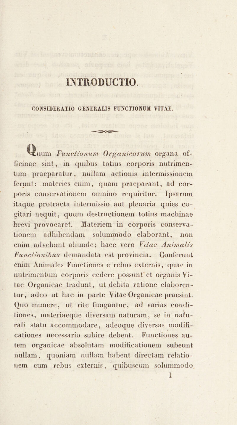 INTRODUCTIO. CONSIDERATIO GENERALIS FUNCTIONUM VITAE. ,uum Fiinctionum Organicarum organa of- ficinae sint, in quibus totius corporis nutrimen- tum praeparatur, nullam actionis intermissionem ferunt: materies enim, quam praeparant, ad cor- poris conservationem omnino requiritur. Ipsarum itaque protracta intermissio aut plenaria quies co- gitari nequit, quum destructionem totius machinae brevi provocaret. Materiem in corporis conserva- tionem adbibendam solummodo elaborant, non enim advehunt aliunde; haec vero Vitae Animalis Functionibus demandata est provincia. Conferunt enim Animales Functiones e rebus externis, quae in nutrimentum corporis cedere possunt' et organis Vi- tae Organicae tradunt, ut debita ratione elaboren- tur, adeo ut hac in parte Vitae Organicae praesint. Quo munere, ut rite fungantur, ad varias condi- tiones, materiaeque diversam naturam, se in natu- rali statu accommodare, adeoque diversas modifi- r f cationes necessario subire debent. Functiones au- tem organicae absolutam modificationem subeunt nullam, quoniam nullam habent directam relatio- nem cum rebus externis, quibuscum solummodo