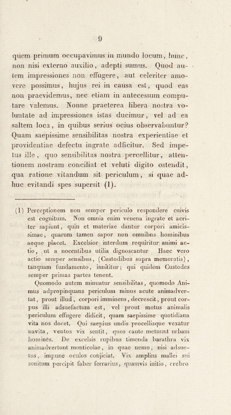 9 quem primum occupavimus in mundo locum, hunc, non nisi externo auxilio, adepti sumus. Quod au- tem impressiones non effugere, aut celeriter amo- vere possimus, hujus rei in causa est, quod eas non praevidemus, nec etiam in antecessum compu- tare valemus. Nonne praeterea libera nostra vo- luntate ad impressiones istas ducimur, vel ad ea saltem loca, in quibus serius ocius observabuntur? Quam saepissime sensibilitas nostra experientiae et providentiae defectu ingrate adficitur. Sed impe- tus ille, quo sensibilitas nostra percellitur, atten- tionem nostram conciliat et veluti digito ostendit, qua ratione vitandum sit periculum, si quae ad- huc evitandi spes supersit (1). (1) Perceptionem non semper periculo respondere cuivis est cognitum. Non omnia enim venena ingrate et acri- ter sapiunt, quin et materiae dantur corpori amicis- simae , quarum tamen sapor non omnibns hominibus aeque placet. Excelsior interdum requiritur animi ac- tio , ut a nocentibus utilia dignoscantur Haec vero actio semper sensibus, (Custodibus supra memoratis), tanquam fundamento, innititur 5 qui quidem Custodes semper primas partes tenent. Quomodo autem minuatur sensibilitas, quomodo Ani- mus adpropinquans periculum minus acute animadver- tat , prout illud , corpori imminens, decrescit, prout cor- pus illi adsuefactum est, vel prout motus animalis periculum effugere didicit, quam saepissime quotidiana vita nos docet. Qui saepius undis procellisque vexatur navita, ventos vix sentit, quos caute metuunt urbani homines. De excelsis rupibus timenda barathra vix animadvertunt monticolae, in quae nemo, nisi adsue- tus, impune oculos conjiciat. Vix amplius mallei sui sonitum percipit faber ferrarius, quamvis initio, crebro